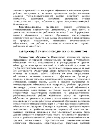 локальные правовые акты по вопросам образования, воспитания, правам
ребенка; программы и методики организации профессионального
обучения, учебно-консультационной работы; педагогику, основы
психологии, социологии, экономики, управления; основы
законодательства о труде; требования по охране труда; правила пожарной
безопасности.
Квалификационные требования. Высшее образование,
соответствующее педагогической деятельности, и стаж работы в
должностях педагогических работников не менее 3 лет. В учреждении
высшего образования – высшее образование, соответствующее
педагогической деятельности, или высшее образование и переподготовка
по профилям «Педагогика», «Педагогика. Профессиональное
образование», стаж работы в должностях педагогических, научных
работников не менее 3 лет.
ЗАВЕДУЮЩИЙ УЧЕБНО-МЕТОДИЧЕСКИМ КАБИНЕТОМ
Должностные обязанности. Осуществляет комплексное научно-
методическое обеспечение образовательного процесса в учреждениях
образования местных исполнительных и распорядительных органов,
общее руководство организационной и хозяйственной деятельностью
учебно-методического кабинета. Обеспечивает контроль за всеми видами
его деятельности. Осуществляет анализ результатов, непосредственно
отвечает за качество работы кабинета по всем направлениям,
обеспечивает постоянное повышение ее эффективности. Организует
изучение и анализ состояния образовательного процесса в учреждениях
образования, качества знаний, умений и навыков обучающихся по
соответствующим образовательным программам, учебным предметам.
Анализирует уровень преподавания, качество знаний обучающихся,
подготавливает аналитические материалы, вносит предложения и
консультирует педагогических работников по совершенствованию
учебно-методической работы. Организует работу по изучению,
обобщению и пропаганде передового педагогического опыта, оказанию
помощи педагогическим работникам учреждений образования в освоении,
использовании нетрадиционных форм и методов реализации содержания
образовательных программ. Участвует в подготовке, проведении научно-
методических и учебно-методических мероприятий (методических
выставок, олимпиад, семинаров и др.). Обеспечивает создание банка
данных передового педагогического опыта. Устанавливает творческие
связи по учебно-методической работе между учреждениями образования,
другими организациями, осуществляющими научно-методическое
обеспечение образования, общественностью, средствами массовой
 