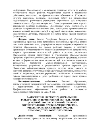 информации. Своевременно и качественно составляет отчеты по учебно-
методической работе региона. Осуществляет подбор и расстановку
работников, определяет их функциональные обязанности. Утверждает
штатное расписание кабинета. Организует работу по направлению
педагогических работников учреждений образования для получения
дополнительного образования взрослых. Решает в установленном порядке
социальные вопросы коллектива. Обеспечивает учет, сохранность и
развитие материально-технической базы, соблюдение производственно-
технологической, исполнительской и трудовой дисциплины, выполнение
коллективного договора, требований по охране труда; правил пожарной
безопасности.
Должен знать: Кодекс Республики Беларусь об образовании,
нормативные правовые акты, технические нормативные правовые акты и
локальные правовые акты, регулирующие вопросы функционирования и
развития образования, по правам ребенка; теорию и методику
организации образовательного процесса и управленческой деятельности;
вопросы организации методической работы в регионе, учреждении
образования; основы реализующих в учреждениях образовательных
программ, изучаемых учебных дисциплин (учебных предметов), научные
методы и формы организации педагогической деятельности; порядок и
технологию разработки учебно-программной документации,
методических разработок и рекомендаций, средств обучения для
обеспечения образовательного процесса; методы учета, анализа и
контроля деятельности учреждения; педагогику, психологию, физиологию
детей и подростков, основы управления, психологии и социологии;
основы законодательства о труде; требования по охране труда; правила
пожарной безопасности.
Квалификационные требования. Высшее образование,
соответствующее педагогической деятельности, или высшее образование
и переподготовка по профилям «Педагогика», «Педагогика.
Профессиональное образование», стаж работы в должностях
педагогических работников не менее 5 лет.
ЗАМЕСТИТЕЛЬ ДИРЕКТОРА (НАЧАЛЬНИКА,
ЗАВЕДУЮЩЕГО) ПО ОСНОВНОЙ ДЕЯТЕЛЬНОСТИ
(УЧЕБНОЙ, ВОСПИТАТЕЛЬНОЙ, УЧЕБНО-
ВОСПИТАТЕЛЬНОЙ, УЧЕБНО-МЕТОДИЧЕСКОЙ,
УЧЕБНОПРОИЗВОДСТВЕННОЙ РАБОТЕ,
ПРОИЗВОДСТВЕННОМУ ОБУЧЕНИЮ)
Должностные обязанности. Руководит организацией
образовательного процесса по основному направлению деятельности
 