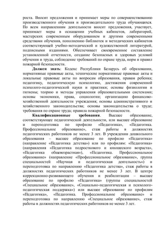 роста. Вносит предложения и принимает меры по совершенствованию
производственного обучения и производительного труда обучающихся.
По всем направлениям деятельности вносит предложения, участвует,
принимает меры в оснащении учебных кабинетов, лабораторий,
мастерских современным оборудованием и другими современными
средствами обучения, пополнению библиотек и методических кабинетов
соответствующей учебно-методической и художественной литературой,
подписными изданиями. Обеспечивает своевременное составление
установленной отчетности, создание безопасных и здоровых условий
обучения и труда, соблюдение требований по охране труда, норм и правил
пожарной безопасности.
Должен знать: Кодекс Республики Беларусь об образовании,
нормативные правовые акты, технические нормативные правовые акты и
локальные правовые акты по вопросам образования, правам ребенка;
педагогику, педагогическую психологию, достижения современной
психолого-педагогической науки и практики; основы физиологии и
гигиены; теорию и методы управления образовательными системами;
основы экономики, права, социологии; организацию финансово-
хозяйственной деятельности учреждения; основы административного и
хозяйственного законодательства; основы законодательства о труде;
требования по охране труда; правила пожарной безопасности.
Квалификационные требования. Высшее образование,
соответствующее педагогической деятельности, или высшее образование
и переподготовка по профилю «Педагогика», «Педагогика.
Профессиональное образование», стаж работы в должностях
педагогических работников не менее 3 лет. В учреждении дошкольного
образования – высшее образование по профилю «Педагогика»
(направление «Педагогика детства») или по профилям: «Педагогика»
(направления «Педагогика подросткового и юношеского возраста»,
«Педагогика общевозрастная»), «Педагогика. Профессиональное
образование» (направление «Профессиональное образование», группа
специальностей «Научная и педагогическая деятельность») и
переподготовка по направлению «Педагогика детства», стаж работы в
должностях педагогических работников не менее 3 лет. В центре
коррекционно-развивающего обучения и реабилитации – высшее
образование по профилю «Педагогика» (группы специальностей
«Специальное образование», «Социально-педагогическая и психолого-
педагогическая поддержка») или высшее образование по профилям
«Педагогика», «Педагогика. Профессиональное образование» и
переподготовка по направлению «Специальное образование», стаж
работы в должностях педагогических работников не менее 3 лет.
 