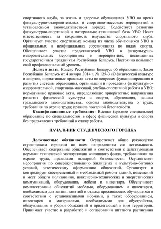 спортивного клуба, за жизнь и здоровье обучающихся УВО во время
физкультурно-оздоровительных и спортивно-массовых мероприятий в
установленном законодательством порядке. Содействует развитию
физкультурно-спортивной и материально-технической базы УВО. Несет
ответственность за сохранность имущества спортивного клуба.
Организует участие спортивных команд из числа обучающихся УВО в
официальных и неофициальных соревнованиях по видам спорта.
Обеспечивает участие представителей УВО в физкультурно-
оздоровительных мероприятиях и мероприятиях, посвященных
государственным праздникам Республики Беларусь. Постоянно повышает
свой профессиональный уровень.
Должен знать: Кодекс Республики Беларусь об образовании, Закон
Республики Беларусь от 4 января 2014 г. № 125-З «О физической культуре
и спорте», нормативные правовые акты по вопросам функционирования и
развития системы образования, организации и проведения физкультурно-
оздоровительной, спортивно-массовой, учебно-спортивной работы в УВО;
нормативные правовые акты, определяющие приоритетные направления
развития физической культуры и спорта, образования, основы
гражданского законодательства; основы законодательства о труде;
требования по охране труда; правила пожарной безопасности.
Квалификационные требования: Высшее (среднее специальное)
образование по специальностям в сфере физической культуры и спорта
без предъявления требований к стажу работы.
НАЧАЛЬНИК СТУДЕНЧЕСКОГО ГОРОДКА
Должностные обязанности. Осуществляет общее руководство
студенческим городком по всем направлениям его деятельности.
Обеспечивает содержание общежитий в соответствии с действующими
нормами технической эксплуатации жилищного фонда, требованиями по
охране труда, правилами пожарной безопасности. Осуществляет
мероприятия по совершенствованию жилищных и культурно-бытовых
условий, эстетическому оформлению общежитий. Организует и
контролирует своевременный и необходимый ремонт зданий, помещений
и мест общего пользования, инженерно-технических и энергетических
коммуникаций, оборудования, мебели и инвентаря. Обеспечивает
комплектование общежитий мебелью, оборудованием и инвентарем,
необходимым для жизни, занятий и отдыха проживающих обучающихся в
соответствии с установленными нормами, а также оборудованием,
инвентарем и материалами, необходимыми для обустройства,
обслуживания и уборки общежитий и прилегающей к ним территории.
Принимает участие в разработке и согласовании штатного расписания
 
