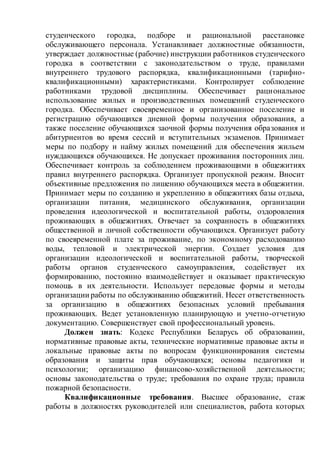 студенческого городка, подборе и рациональной расстановке
обслуживающего персонала. Устанавливает должностные обязанности,
утверждает должностные (рабочие) инструкции работников студенческого
городка в соответствии с законодательством о труде, правилами
внутреннего трудового распорядка, квалификационными (тарифно-
квалификационными) характеристиками. Контролирует соблюдение
работниками трудовой дисциплины. Обеспечивает рациональное
использование жилых и производственных помещений студенческого
городка. Обеспечивает своевременное и организованное поселение и
регистрацию обучающихся дневной формы получения образования, а
также поселение обучающихся заочной формы получения образования и
абитуриентов во время сессий и вступительных экзаменов. Принимает
меры по подбору и найму жилых помещений для обеспечения жильем
нуждающихся обучающихся. Не допускает проживания посторонних лиц.
Обеспечивает контроль за соблюдением проживающими в общежитиях
правил внутреннего распорядка. Организует пропускной режим. Вносит
объективные предложения по лишению обучающихся места в общежитии.
Принимает меры по созданию и укреплению в общежитиях базы отдыха,
организации питания, медицинского обслуживания, организации
проведения идеологической и воспитательной работы, оздоровления
проживающих в общежитиях. Отвечает за сохранность в общежитиях
общественной и личной собственности обучающихся. Организует работу
по своевременной плате за проживание, по экономному расходованию
воды, тепловой и электрической энергии. Создает условия для
организации идеологической и воспитательной работы, творческой
работы органов студенческого самоуправления, содействует их
формированию, постоянно взаимодействует и оказывает практическую
помощь в их деятельности. Использует передовые формы и методы
организации работы по обслуживанию общежитий. Несет ответственность
за организацию в общежитиях безопасных условий пребывания
проживающих. Ведет установленную планирующую и учетно-отчетную
документацию. Совершенствует свой профессиональный уровень.
Должен знать: Кодекс Республики Беларусь об образовании,
нормативные правовые акты, технические нормативные правовые акты и
локальные правовые акты по вопросам функционирования системы
образования и защиты прав обучающихся; основы педагогики и
психологии; организацию финансово-хозяйственной деятельности;
основы законодательства о труде; требования по охране труда; правила
пожарной безопасности.
Квалификационные требования. Высшее образование, стаж
работы в должностях руководителей или специалистов, работа которых
 