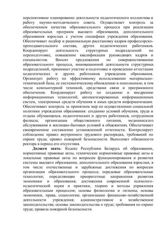 перспективное планирование деятельности педагогического коллектива и
работу научно-методического совета. Осуществляет контроль за
обеспечением качества образовательного процесса при реализации
образовательных программ высшего образования, дополнительного
образования взрослых с учетом специфики учреждения образования.
Обеспечивает подбор и рациональную расстановку кадров профессорско-
преподавательского состава, других педагогических работников.
Координирует деятельность структурных подразделений по
переподготовке, повышению квалификации руководящих кадров и
специалистов. Вносит предложения по совершенствованию
образовательного процесса, инновационной деятельности структурных
подразделений, принимает участие в подготовке и проведении аттестации
педагогических и других работников учреждения образования.
Организует работу по эффективному использованию материально-
технической базы, ее систематическому обновлению и пополнению, в том
числе компьютерной техникой, средствами связи и программного
обеспечения. Координирует работу по созданию и внедрению
информационных технологий, автоматизированных информационных
систем, электронных средств обучения и иных средств информатизации.
Обеспечивает контроль за принятием мер по осуществлению социальной
политики учреждения образования: созданию условий обучения, труда и
отдыха обучающихся, педагогических и других работников, сотрудников
филиала; организации общественного питания, медицинского
обслуживания и жилищно-бытовых условий в общежитиях. Обеспечивает
своевременное составление установленной отчетности. Контролирует
соблюдение правил внутреннего трудового распорядка, требований по
охране труда; правил пожарной безопасности. Выполняет обязанности
ректора в период его отсутствия.
Должен знать: Кодекс Республики Беларусь об образовании,
нормативные правовые акты, технические нормативные правовые акты и
локальные правовые акты по вопросам функционирования и развития
системы высшего образования, дополнительного образования взрослых, в
том числе отечественные и зарубежные достижения по вопросам
организации образовательного процесса; передовые образовательные
технологии; определяющие приоритетные направления развития
экономики и образования; достижения современной психолого-
педагогической науки и практики, теорию и методы управления
образовательным процессом; основы физиологии и гигиены; основы
экономики, права, социологии; организацию финансово-хозяйственной
деятельности учреждения; административное и хозяйственное
законодательства; основы законодательства о труде; требования по охране
труда; правила пожарной безопасности.
 