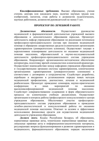 Квалификационные требования. Высшее образование, ученая
степень доктора или кандидата наук, наличие научных трудов или
изобретений, патентов, стаж работы в должностях педагогических,
научных работников, должностях руководителей не менее 5 лет.
ПРОРЕКТОР ПО ЛЕЧЕБНОЙ РАБОТЕ
Должностные обязанности. Осуществляет руководство
медицинской и фармацевтической деятельностью учреждений высшего
образования и дополнительного образования взрослых. Организует
деятельность кафедр учреждения образования по реализации потенциала
профессорско-преподавательского состава при оказании медицинской
помощи и обращении лекарственных средств в клинических организациях
здравоохранения (университетских клиниках). Осуществляет текущее и
перспективное планирование деятельности по оказанию медицинской
помощи населению, образовательной и научно-исследовательской
деятельности профессорско-преподавательского состава учреждения
образования. Координирует организационно-методическое обеспечение
интернатуры, подготовку врачей-специалистовв клинической ординатуре.
Осуществляет взаимодействие между кафедрами учреждения образования
и государственными органами системы здравоохранения, клиническими
организациями здравоохранения (университетскими клиниками) в
соответствии с договорами о сотрудничестве. Содействует разработке,
апробации и внедрению в установленном порядке новых методов
медицинской профилактики, диагностики, лечения и медицинской
реабилитации. Организует проведение семинаров, научно-практических
конференции и иных мероприятий по оказанию
высококвалифицированной медицинской помощи населению.
Содействует совершенствованию содержания и форм образовательного
процесса по клиническим учебным дисциплинам. Осуществляет
организацию и контроль работы профессорского консультативного центра
учреждения образования. Обеспечивает участие профессорско-
преподавательского состава учреждения образования в проведении
лечебно-диагностической и консультативной работы по оказанию
медицинской помощи населению. Отвечает за целевое и эффективное
использование финансовых средств для осуществления медицинской
деятельности учреждения образования.
Должен знать: Кодекс Республики Беларусь об образовании,
нормативные правовые акты, технические нормативные правовые акты,
локальные правовые акты и информационно-аналитические материалы,
регулирующие вопросы функционирования и развития здравоохранения и
медицинского, фармацевтического образования; порядок заключения
 
