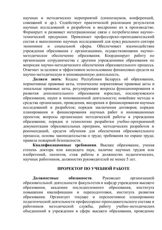 научных и методических мероприятий (симпозиумов, конференций,
совещаний и др.). Содействует практической реализации результатов
научных исследований и разработок и внедрению их в производство.
Формирует и развивает интеграционные связи с потребителями научно-
технической продукции. Привлекает профессорско-преподавательский
состав к выполнению научных исследований для нужд реального сектора
экономики и социальной сферы. Обеспечивает взаимодействие
учреждения образования с организациями, осуществляющими научно-
методическое обеспечение образования. Координирует работу по
организации сотрудничества с другими учреждениями образования по
вопросам научно-методического обеспечения образовательного процесса.
Отвечает за целевое и эффективное использование финансовых средств на
научно-методическую и инновационную деятельность.
Должен знать: Кодекс Республики Беларусь об образовании,
нормативные правовые акты, технические нормативные правовые акты и
локальные правовые акты, регулирующие вопросы функционирования и
развития дополнительного образования взрослых, послевузовского
образования, науки и инновационной деятельности; новейшие методы и
средства организации, проведения, внедрения и финансирования научных
исследований и разработок; порядок заключения договоров; порядок
планирования и финансирования научных работ и инновационных
проектов; вопросы организации методической работы в учреждении
образования; порядок и технологию разработки учебно-программной
документации образовательных программ, методических разработок и
рекомендаций, средств обучения для обеспечения образовательного
процесса; основы законодательства о труде; требования по охране труда;
правила пожарной безопасности.
Квалификационные требования. Высшее образование, ученая
степень доктора или кандидата наук, наличие научных трудов или
изобретений, патентов, стаж работы в должностях педагогических,
научных работников, должностях руководителей не менее 5 лет.
ПРОРЕКТОР ПО УЧЕБНОЙ РАБОТЕ
Должностные обязанности. Руководит организацией
образовательной деятельности факультетов и кафедр учреждения высшего
образования, академии последипломного образования, института
повышения квалификации и переподготовки, института развития
образования. Организует текущее и перспективное планирование
педагогической деятельности профессорско-преподавательского состава и
работников методической службы, работу учебно-методических
объединений в учреждении в сфере высшего образования, проведение
 