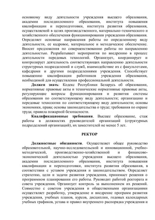 основному виду деятельности учреждения высшего образования,
академии последипломного образования, института повышения
квалификации и переподготовки, института развития образования,
осуществляемой в целях производственного, материально-технического и
хозяйственного обеспечения функционирования учреждения образования.
Определяет основные направления работы по определенному виду
деятельности, ее кадровое, материальное и методическое обеспечение.
Вносит предложения по совершенствованию работы по направлению
деятельностью. Разрабатывает мероприятия по внедрению в процесс
деятельности передовых технологий. Организует, координирует и
контролирует деятельность соответствующих направлению деятельности
структурных подразделений и служб, взаимодействие их с факультетами,
кафедрами и другими подразделениями учреждения. Способствует
повышению квалификации работников учреждения образования,
необходимой для осуществления профессиональной деятельности.
Должен знать: Кодекс Республики Беларусь об образовании,
нормативные правовые акты и технические нормативные правовые акты,
регулирующие вопросы функционирования и развития системы
образования по соответствующему виду деятельности; организацию и
передовые технологии по соответствующему виду деятельности; основы
экономики, права; основы законодательства о труде; требования по охране
труда; правила пожарной безопасности.
Квалификационные требования. Высшее образование, стаж
работы в должностях руководителей организаций (структурных
подразделений организаций), их заместителей не менее 5 лет.
РЕКТОР
Должностные обязанности. Осуществляет общее руководство
образовательной, научно-исследовательской и инновационной, учебно-
методической, производственно-хозяйственной и финансово-
экономической деятельностью учреждения высшего образования,
академии последипломного образования, института повышения
квалификации и переподготовки, института развития образования, в
соответствии с уставом учреждения и законодательством. Определяет
стратегию, цели и задачи развития учреждения, принимает решения о
программном планировании его работы. Руководит работой ректората и
совета учреждения. Организует контроль за выполнением их решений.
Совместно с советом учреждения и общественными организациями
осуществляет разработку, утверждение и внедрение программ развития
учреждения, учебных планов, курсов, дисциплин, годовых календарных
учебных графиков, устава и правил внутреннего распорядка учреждения и
 