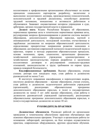 коллективами и профсоюзными организациями обеспечивает на основе
принципов социального партнерства разработку, заключение и
выполнение коллективного договора, производственно-технологической,
исполнительской и трудовой дисциплины, способствует развитию
трудовой мотивации, инициативы и активности работников и
обучающихся. Защищает имущественные интересы учреждения в суде,
арбитраже, органах государственной власти и управления.
Должен знать: Кодекс Республики Беларусь об образовании,
нормативные правовые акты и технические нормативные правовые акты,
регулирующие вопросы функционирования и развития системы высшего
образования, дополнительного образования взрослых, научной и
инновационной деятельности, молодежной политики; отечественные и
зарубежные достижения по вопросам образовательной деятельности;
определяющие приоритетные направления развития экономики и
образования; достижения современной психолого-педагогической науки и
практики, теорию и методы управления образовательным процессом,
основы экономики, права, социологии; организацию финансово-
хозяйственной деятельности учреждения; административное и
хозяйственное законодательство; порядок разработки и заключения
коллективных договоров и регулирования социально-трудовых
отношений; законодательство о труде; требования по охране труда;
правила пожарной безопасности.
Квалификационные требования. Высшее образование, ученая
степень доктора или кандидата наук, стаж работы в должностях
руководителей не менее 5 лет.
В институте повышения квалификации и переподготовки кадров,
институте развития образования – высшее образование, ученая степень,
стаж работы в должностях педагогических работников учреждений
(организаций), реализующих образовательные программы
дополнительного образования взрослых, и (или) в государственных
должностях не менее 5 лет либо высшее образование, стаж работы в
должностях руководителей учреждений (организаций), реализующих
образовательные программы дополнительного образования взрослых, и
(или) в государственных должностях не менее 10 лет.
РУКОВОДИТЕЛЬ ПРАКТИКИ
Должностные обязанности. Руководит работой по организации
проведения и техническому обеспечению практики обучающихся при
освоении образовательных программ. Участвует в организации работы по
оснащению лабораторий, мастерских, на базе которых осуществляется
практика, современным оборудованием, другими средствами обучения.
 