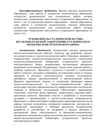 Квалификационные требования. Высшее (среднее специальное)
образование, стаж работы в должностях педагогических работников,
должностях руководителей или специалистов, работа которых
соответствует направлению деятельности в учреждении образования, не
менее 2 лет. В учреждении высшего образования – высшее образование,
стаж работы в должностях педагогических, научных работников,
должностях руководителей или специалистов, работа которых
соответствует направлению деятельности в учреждении образования, не
менее 3 лет.
РУКОВОДИТЕЛЬ СТУДЕНЧЕСКОЙ НАУЧНО-
ИССЛЕДОВАТЕЛЬСКОЙ ЛАБОРАТОРИИ (СТУДЕНЧЕСКОГО
ПРОЕКТНО-КОНСТРУКТОРСКОГО БЮРО)
Должностные обязанности. Осуществляет научное руководство
научно-исследовательской работой студентов при разработке научно-
исследовательских и научно-методических работ. Планирует, развивает и
совершенствует научно-исследовательскую деятельность студенческой
научно-исследовательской лаборатории (студенческого проектно-
конструкторского бюро), разрабатывает методические программы
проведения исследований. Поддерживает тесную связь научной работы с
учебным процессом. Привлекает студентов к научной и технической
работе; помогает овладевать новейшими достижениями науки и техники,
приемами и методами самостоятельного научного исследования,
приобрести навыки производственной и организаторской работы.
Проводит практические занятия со студентами: формирует навыки
научно-исследовательской и опытно-экспериментальной работы,
воспитывает научную принципиальность,профессиональное достоинство,
упорство в проведении исследований. Обеспечивает прохождение
студентами отдельных видов практики, лабораторных, курсовых работ,
дипломных проектов. Принимает участие в разработке и заключении
договоров с организациями о научно-техническом сотрудничестве.
Привлекает к совместной работе профессорско-преподавательский состав
кафедр, научных сотрудников, аспирантов (адъюнктов), докторантов и
соискателей. Анализирует и обобщает результаты экспериментов,
разработок и способствует их внедрению в процесс обучения и
производство. Несет ответственность за финансово-экономические,
материально-технические и другие результаты деятельности студенческой
научно-исследовательской лаборатории (студенческого проектно-
конструкторского бюро).
 