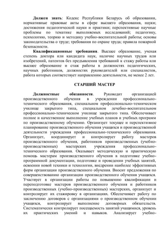 Должен знать: Кодекс Республики Беларусь об образовании,
нормативные правовые акты в сфере высшего образования, науки;
достижения педагогической науки и практики; перспективные научные
проблемы по тематике выполняемых исследований; педагогику,
психологию, теорию и методику учебно-воспитательной работы; основы
законодательства о труде; требования по охране труда; правила пожарной
безопасности.
Квалификационные требования. Высшее образование, ученая
степень доктора или кандидата наук, наличие научных трудов или
изобретений, патентов без предъявления требований к стажу работы или
высшее образование и стаж работы в должностях педагогических,
научных работников, должностях руководителей или специалистов,
работа которых соответствует направлению деятельности, не менее 2 лет.
СТАРШИЙ МАСТЕР
Должностные обязанности. Руководит организацией
производственного обучения в учреждении профессионально-
технического образования, специальном профессионально-техническом
училище закрытого типа, специальном лечебно-воспитательном
профессионально-техническом училище закрытого типа. Обеспечивает
полное и качественное выполнение учебных планов и учебных программ
по производственному обучению. Организует текущее и перспективное
планирование производственного обучения учащихся и производственной
деятельности учреждения профессионально-технического образования.
Организует, координирует и контролирует работу мастеров
производственного обучения, работников производственных (учебно-
производственных) мастерских учреждения профессионально-
технического образования. Оказывает методическую и практическую
помощь мастерам производственного обучения в подготовке учебно-
программной документации, подготовке и проведении учебных занятий,
освоении новой техники и технологии, внедрении наиболее эффективных
форм организации производственного обучения. Вносит предложения по
совершенствованию организации производственного обучения учащихся.
Участвует в организации работы по повышению квалификации и
переподготовке мастеров производственного обучения и работников
производственных (учебно-производственных) мастерских, организует и
контролирует их стажировку в организациях. Обеспечивает работу по
заключению договоров с организациями о производственном обучении
учащихся, контролирует выполнение договорных обязательств.
Систематически контролирует посещаемость занятий учащимися, уровень
их практических умений и навыков. Анализирует учебно-
 