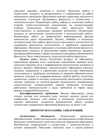 пересдачи курсовых экзаменов и зачетов). Организует работу и
осуществляет контроль за распределением и направлением на работу
выпускников учреждения. Представляет ректору (директору) документы о
назначении стипендий обучающимся факультета в соответствии с
законодательством. Координирует работу кафедр по подготовке учебных
изданий, учебно-методической документации по соответствующим
учебным дисциплинам. Возглавляет совет факультета. Несет
ответственность за реализацию программ воспитания. Осуществляет
контроль за организацией идеологической и воспитательной работы.
Координирует работу по профилактике правонарушений, вредных
зависимостей среди обучающихся. Изучает, обобщает и использует
положительный опыт работы факультетов учреждения и аналогичных по
содержанию факультетов отечественных и зарубежных учреждений
образования. Организует проведение аттестации работников факультета.
Осуществляет контроль за выполнением правил внутреннего трудового
распорядка работниками и правил внутреннего распорядка обучающимися
факультета. Несет ответственность за результаты работы факультета.
Должен знать: Кодекс Республики Беларусь об образовании,
нормативные правовые акты, технические нормативные правовые акты,
локальные правовые акты и информационно-аналитические материалы в
области высшего образования, дополнительного образования взрослых;
основные направления и перспективы развития системы образования;
отечественные и зарубежные достижения по вопросам образовательного
процесса; методики по совершенствованию учебной работы, педагогику,
психологию, теорию и методику педагогической деятельности; основные
научные проблемы по соответствующей специальности (направлениям
специальностей, специализациям); порядок проведения аттестации
работников; законодательство о труде; требования по охране труда;
правила пожарной безопасности.
Квалификационные требования. Высшее образование, ученая
степень доктора или кандидата наук, наличие научных трудов или
изобретений, патентов, стаж работы в должностях педагогических,
научных работников, должностях руководителей, работа которых
соответствует направлению образования факультета, не менее 5 лет.
ДИРЕКТОР (НАЧАЛЬНИК, ЗАВЕДУЮЩИЙ)
Должностные обязанности. Осуществляет руководство
образовательной, учебно-методической, производственно-хозяйственной,
финансово-экономической, иной деятельностью учреждения образования,
обособленных подразделений в соответствии с законодательством и
уставом учреждения. Определяет стратегию, цели и задачи развития
 