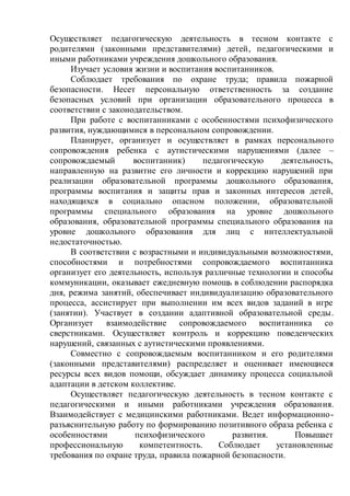 Осуществляет педагогическую деятельность в тесном контакте с
родителями (законными представителями) детей, педагогическими и
иными работниками учреждения дошкольного образования.
Изучает условия жизни и воспитания воспитанников.
Соблюдает требования по охране труда; правила пожарной
безопасности. Несет персональную ответственность за создание
безопасных условий при организации образовательного процесса в
соответствии с законодательством.
При работе с воспитанниками с особенностями психофизического
развития, нуждающимися в персональном сопровождении.
Планирует, организует и осуществляет в рамках персонального
сопровождения ребенка с аутистическими нарушениями (далее –
сопровождаемый воспитанник) педагогическую деятельность,
направленную на развитие его личности и коррекцию нарушений при
реализации образовательной программы дошкольного образования,
программы воспитания и защиты прав и законных интересов детей,
находящихся в социально опасном положении, образовательной
программы специального образования на уровне дошкольного
образования, образовательной программы специального образования на
уровне дошкольного образования для лиц с интеллектуальной
недостаточностью.
В соответствии с возрастными и индивидуальными возможностями,
способностями и потребностями сопровождаемого воспитанника
организует его деятельность, используя различные технологии и способы
коммуникации, оказывает ежедневную помощь в соблюдении распорядка
дня, режима занятий, обеспечивает индивидуализацию образовательного
процесса, ассистирует при выполнении им всех видов заданий в игре
(занятии). Участвует в создании адаптивной образовательной среды.
Организует взаимодействие сопровождаемого воспитанника со
сверстниками. Осуществляет контроль и коррекцию поведенческих
нарушений, связанных с аутистическими проявлениями.
Совместно с сопровождаемым воспитанником и его родителями
(законными представителями) распределяет и оценивает имеющиеся
ресурсы всех видов помощи, обсуждает динамику процесса социальной
адаптации в детском коллективе.
Осуществляет педагогическую деятельность в тесном контакте с
педагогическими и иными работниками учреждения образования.
Взаимодействует с медицинскими работниками. Ведет информационно-
разъяснительную работу по формированию позитивного образа ребенка с
особенностями психофизического развития. Повышает
профессиональную компетентность. Соблюдает установленные
требования по охране труда, правила пожарной безопасности.
 