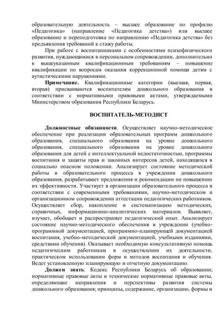 образовательную деятельность – высшее образование по профилю
«Педагогика» (направление «Педагогика детства») или высшее
образование и переподготовка по направлению «Педагогика детства» без
предъявления требований к стажу работы.
При работе с воспитанниками с особенностями психофизического
развития, нуждающимися в персональном сопровождении, дополнительно
к вышеуказанным квалификационным требованиям – повышение
квалификации по вопросам оказания коррекционной помощи детям с
аутистическими нарушениями.
Примечание. Квалификационные категории (высшая, первая,
вторая) присваиваются воспитателям дошкольного образования в
соответствии с нормативными правовыми актами, утверждаемыми
Министерством образования Республики Беларусь.
ВОСПИТАТЕЛЬ-МЕТОДИСТ
Должностные обязанности. Осуществляет научно-методическое
обеспечение при реализации образовательных программ дошкольного
образования, специального образования на уровне дошкольного
образования, специального образования на уровне дошкольного
образования для детей с интеллектуальной недостаточностью, программы
воспитания и защиты прав и законных интересов детей, находящихся в
социально опасном положении. Анализирует состояние методической
работы и образовательного процесса в учреждении дошкольного
образования, разрабатывает предложения и рекомендации по повышению
их эффективности. Участвует в организации образовательного процесса в
соответствии с современными требованиями, научно-методическом и
организационном сопровождении аттестации педагогических работников.
Осуществляет сбор, накопление и систематизацию методических,
справочных, информационно-аналитических материалов. Выявляет,
изучает, обобщает и распространяет педагогический опыт. Анализирует
состояние научно-методического обеспечения в учреждении (учебно-
программной документацией, программно-планирующей документацией
воспитания, учебно-методической документацией, учебными изданиями,
средствами обучения). Оказывает необходимую консультативную помощь
педагогическим работникам в осуществлении их деятельности,
практическом использовании форм и методов воспитания и обучения.
Ведет установленную планирующую и отчетную документацию.
Должен знать: Кодекс Республики Беларусь об образовании;
нормативные правовые акты и технические нормативные правовые акты,
определяющие направления и перспективы развития системы
дошкольного образования; принципы, содержание, организацию, формы и
 