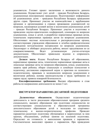 усыновители. Готовит проект заключения о возможности данного
усыновления. Осуществляет учет детей – граждан Республики Беларусь,
усыновленных иностранными гражданами. Подготавливает информацию
об усыновленных детях – гражданах Республики Беларусь гражданами
других стран. Принимает участие во взаимодействии с зарубежными
органами и организациями в странах проживания усыновителей по
вопросам, касающимся условий жизни и воспитания усыновленных детей
– граждан Республики Беларусь. Принимает участие в подготовке и
проведении научно-практических конференций, семинаров по вопросам
усыновления, семьи и детей, в разработке нормативных правовых актов,
технических нормативных правовых актов по вопросам усыновления.
Обеспечивает местные исполнительные и распорядительные органы,
соответствующие учреждения образования и лечебно-профилактические
учреждения методическими материалами по вопросам усыновления.
Анализирует и обобщает результаты работы, вносит предложения по ее
совершенствованию. Ведет установленную учетно-отчетную
документацию. Обеспечивает правильное ведение и сохранность
документации.
Должен знать: Кодекс Республики Беларусь об образовании,
нормативные правовые акты, технические нормативные правовые акты и
локальные правовые акты по вопросам образования, семьи, усыновления,
защиты прав ребенка; общую социальную и семейную психологию и
педагогику; достижения современной науки и практики по психолого-
педагогическим, правовым и медицинским вопросам усыновления и
воспитания ребенка; основы законодательства о труде; требования по
охране труда; правила пожарной безопасности.
Квалификационные требования. Высшее образование и стаж
работы по направлению деятельности не менее 3 лет.
ИНСТРУКТОР ПАРАШЮТНО-ДЕСАНТНОЙ ПОДГОТОВКИ
Должностные обязанности. Осуществляет педагогическую
деятельность в части реализации образовательных программ среднего
специального, высшего образования при подготовке специалистов по
соответствующим специальностям и образовательной программы
дополнительного образования детей и молодежи по спортивно-
техническому и военно-патриотическому профилям. Проводит
парашютно-десантную подготовку обучающихся в закрепленных за ним
группах, объединениях, учебные занятия по наземной подготовке.
Определяет их готовность к выполнению прыжков с парашютом.
Систематически выполняет прыжки с парашютом. При проведении
 