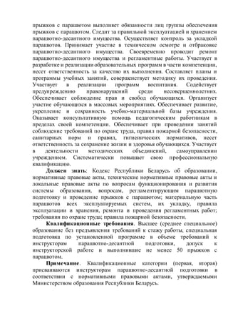 прыжков с парашютом выполняет обязанности лиц группы обеспечения
прыжков с парашютом. Следит за правильной эксплуатацией и хранением
парашютно-десантного имущества. Осуществляет контроль за укладкой
парашютов. Принимает участие в техническом осмотре и отбраковке
парашютно-десантного имущества. Своевременно проводит ремонт
парашютно-десантного имущества и регламентные работы. Участвует в
разработке и реализации образовательных программ в части компетенции,
несет ответственность за качество их выполнения. Составляет планы и
программы учебных занятий, совершенствует методику их проведения.
Участвует в реализации программ воспитания. Содействует
предупреждению правонарушений среди несовершеннолетних.
Обеспечивает соблюдение прав и свобод обучающихся. Организует
участие обучающихся в массовых мероприятиях. Обеспечивает развитие,
укрепление и сохранность учебно-материальной базы учреждения.
Оказывает консультативную помощь педагогическим работникам в
пределах своей компетенции. Обеспечивает при проведении занятий
соблюдение требований по охране труда, правил пожарной безопасности,
санитарных норм и правил, гигиенических нормативов, несет
ответственность за сохранение жизни и здоровья обучающихся. Участвует
в деятельности методических объединений, самоуправлении
учреждением. Систематически повышает свою профессиональную
квалификацию.
Должен знать: Кодекс Республики Беларусь об образовании,
нормативные правовые акты, технические нормативные правовые акты и
локальные правовые акты по вопросам функционирования и развития
системы образования, вопросам, регламентирующим парашютную
подготовку и проведение прыжков с парашютом; материальную часть
парашютов всех эксплуатируемых систем, их укладку, правила
эксплуатации и хранения, ремонта и проведения регламентных работ;
требования по охране труда; правила пожарной безопасности.
Квалификационные требования. Высшее (среднее специальное)
образование без предъявления требований к стажу работы, специальная
подготовка по установленной программе в объеме требований к
инструкторам парашютно-десантной подготовки, допуск к
инструкторской работе и выполнившие не менее 50 прыжков с
парашютом.
Примечание. Квалификационные категории (первая, вторая)
присваиваются инструкторам парашютно-десантной подготовки в
соответствии с нормативными правовыми актами, утверждаемыми
Министерством образования Республики Беларусь.
 