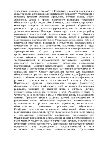 учреждения, планирует его работу. Совместно с советом учреждения и
общественными организациями осуществляет разработку, утверждение и
внедрение программ развития учреждения, учебных планов, курсов,
дисциплин, устава и правил внутреннего распорядка учреждения
образования и др. Руководит работой советов, создаваемых в учреждении.
Организует контроль за выполнением их решений. Определяет и
утверждает структуру управления учреждением, штатное расписание в
установленном порядке. Планирует, координирует и контролирует работу
структурных подразделений, педагогических и других работников
учреждения. Осуществляет прием на работу, подбор и расстановку
педагогических и других работников. Утверждает должностные (рабочие)
инструкции работников, положения о структурных подразделениях в
соответствии со штатным расписанием, законодательством о труде,
правилами внутреннего трудового распорядка и квалификационными
характеристиками. Создает условия для повышения их
профессионального мастерства, использования ими новых форм и
методов обучения, воспитания и хозяйствования, участия в
экспериментальной и инновационной деятельности. Поощряет и
стимулирует творческую инициативу работников, поддерживает
благоприятный морально-психологический климат в коллективе.
Формирует и обеспечивает сохранность контингента обучающихся и их
социальную защиту. Создает необходимые условия для реализации
образовательных программ специального образования, для формирования
социально-бытовой компетенции лиц с особенностями психофизического
развития, подготовки их к самостоятельной жизни в обществе.
Осуществляет функции государственного опекуна (попечителя)
обучающихся из числа детей-сирот и детей, оставшихся без попечения
родителей, защищает их законные права и интересы (личные,
имущественные, жилищные, трудовые и др.). Осуществляет меры по
устройству их на воспитание в семьи и организует работу с замещающими
семьями. Принимает меры к созданию условий для поддержания их
родственных связей. Обеспечивает эффективное взаимодействие и
сотрудничество с органами местного управления, организациями,
общественностью, законными представителями обучающихся.
Содействует деятельности методических объединений, общественных
педагогических организаций, других общественных (в том числе детских
и молодежных) организаций, разрешенных законодательством.
Обеспечивает рациональное использование средств республиканского и
(или) местных бюджетов, средств учредителей, средств, полученных от
приносящей доходы деятельности, безвозмездной (спонсорской) помощи
юридических лиц, индивидуальных предпринимателей и иных
источников, не запрещенных законодательством. Представляет
 