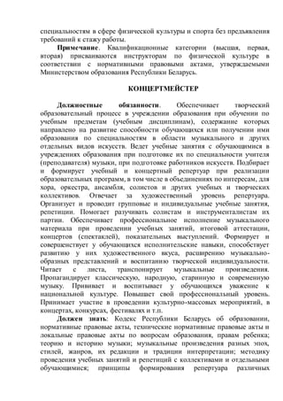 специальностям в сфере физической культуры и спорта без предъявления
требований к стажу работы.
Примечание. Квалификационные категории (высшая, первая,
вторая) присваиваются инструкторам по физической культуре в
соответствии с нормативными правовыми актами, утверждаемыми
Министерством образования Республики Беларусь.
КОНЦЕРТМЕЙСТЕР
Должностные обязанности. Обеспечивает творческий
образовательный процесс в учреждении образования при обучении по
учебным предметам (учебным дисциплинам), содержание которых
направлено на развитие способности обучающихся или получении ими
образования по специальностям в области музыкального и других
отдельных видов искусств. Ведет учебные занятия с обучающимися в
учреждениях образования при подготовке их по специальности учителя
(преподавателя) музыки, при подготовке работников искусств. Подбирает
и формирует учебный и концертный репертуар при реализации
образовательных программ, в том числе в объединениях по интересам, для
хора, оркестра, ансамбля, солистов и других учебных и творческих
коллективов. Отвечает за художественный уровень репертуара.
Организует и проводит групповые и индивидуальные учебные занятия,
репетиции. Помогает разучивать солистам и инструменталистам их
партии. Обеспечивает профессиональное исполнение музыкального
материала при проведении учебных занятий, итоговой аттестации,
концертов (спектаклей), показательных выступлений. Формирует и
совершенствует у обучающихся исполнительские навыки, способствует
развитию у них художественного вкуса, расширению музыкально-
образных представлений и воспитанию творческой индивидуальности.
Читает с листа, транспонирует музыкальные произведения.
Пропагандирует классическую, народную, старинную и современную
музыку. Прививает и воспитывает у обучающихся уважение к
национальной культуре. Повышает свой профессиональный уровень.
Принимает участие в проведении культурно-массовых мероприятий, в
концертах, конкурсах, фестивалях и т.п.
Должен знать: Кодекс Республики Беларусь об образовании,
нормативные правовые акты, технические нормативные правовые акты и
локальные правовые акты по вопросам образования, правам ребенка;
теорию и историю музыки; музыкальные произведения разных эпох,
стилей, жанров, их редакции и традиции интерпретации; методику
проведения учебных занятий и репетиций с коллективами и отдельными
обучающимися; принципы формирования репертуара различных
 