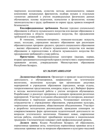творческих коллективов, солистов; методы аккомпанемента; навыки
компоновки музыкальных фрагментов, подбора музыки к отдельным
элементам движений с учетом индивидуальных физических данных
обучающихся; основы педагогики, психологии и физиологии; основы
законодательства о труде; требования по охране труда; правила пожарной
безопасности.
Квалификационные требования. Высшее (среднее специальное)
образование в области музыкального искусства или высшее образование и
переподготовка в области музыкального искусства, без предъявления
требований к стажу работы.
В гимназии, гимназии-интернате, гимназии-колледже искусств,
лицее, колледже, учреждении высшего образования при реализации
образовательных программ среднего, среднего специального образования
– высшее образование в области музыкального искусства или высшее
образование и переподготовка в области музыкального искусства без
предъявления требований к стажу работы.
Примечание. Квалификационные категории (высшая, первая,
вторая) присваиваются концертмейстерам в соответствии с нормативными
правовыми актами, утверждаемыми Министерством образования
Республики Беларусь.
КУЛЬТОРГАНИЗАТОР
Должностные обязанности. Организует и проводит педагогическую
деятельность с обучающимися, направленную на эстетическое
воспитание, воспитание культуры при организации досуговых
мероприятий в учреждении образования (праздники, вечера отдыха,
театрализованные представления, конкурсы, игры и др.). Выбирает формы
и методы воспитательной работы с учетом интересов обучающихся.
Разрабатывает и реализует программы и сценарии проведения различных
мероприятий. Участвует в создании объединений по интересам, вовлекает
обучающихся в творческую деятельность. Устанавливает контакты и
сотрудничество с учреждениями образования, учреждениями культуры,
творческими организациями, общественными объединениями. Участвует
в разработке методических рекомендаций, проведении семинаров по
совершенствованию форм организации педагогической деятельности по
вопросам эстетического воспитания. Осваивает новые, современные
методы работы, способствует приобщению молодежи к национальным
традициям. Систематически повышает свой профессиональный уровень.
Должен знать: Кодекс Республики Беларусь об образовании,
нормативные правовые акты, технические нормативные правовые акты и
локальные правовые акты по вопросам образования и культурно-массовой
 