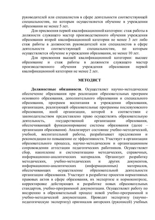 руководителей или специалистов в сфере деятельности соответствующей
специальностям, по которым осуществляется обучение в учреждении
образования не менее 5 лет.
Для присвоения первой квалификационной категории: стаж работы в
должности служащего мастер производственного обучения учреждения
образования второй квалификационной категории не менее 3 лет либо
стаж работы в должностях руководителей или специалистов в сфере
деятельности соответствующей специальностям, по которым
осуществляется обучение в учреждении образования, не менее 10 лет.
Для присвоения высшей квалификационной категории: высшее
образование и стаж работы в должности служащего мастер
производственного обучения учреждения образования первой
квалификационной категории не менее 2 лет.
МЕТОДИСТ
Должностные обязанности. Осуществляет научно-методическое
обеспечение образования при реализации образовательных программ
основного образования, дополнительного образования и специального
образования, программ воспитания в учреждении образования,
организации, реализующей образовательные программы послевузовского
образования, иной организации, которой в соответствии с
законодательством предоставлено право осуществлять образовательную
деятельность, государственной организации образования,
обеспечивающей функционирование системы образования (далее –
организация образования). Анализирует состояние учебно-методической,
учебной, воспитательной работы, разрабатывает предложения и
рекомендации по повышению ее эффективности. Участвует в организации
образовательного процесса, научно-методическом и организационном
сопровождении аттестации педагогических работников. Осуществляет
сбор, накопление и систематизацию методических, справочных,
информационно-аналитических материалов. Организует разработку
методических, учебно-методических и других документов,
информационно-аналитических (информационных) материалов,
обеспечивающих осуществление образовательной деятельности
организации образования. Участвует в разработке проектов нормативных
правовых актов в сфере образования, их экспертизе и нормоконтроле,
корректировке действующих и разработке новых образовательных
стандартов, учебно-программной документации. Осуществляет работу по
внедрению в образовательный процесс новой учебно-программной и
учебно-методической документации. Проводит экспертизу (научно-
педагогическую экспертизу) оригиналов авторских (рукописей) учебных
 