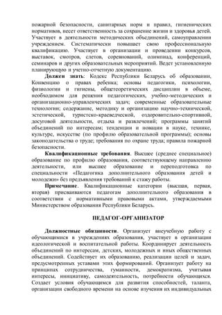 пожарной безопасности, санитарных норм и правил, гигиенических
нормативов, несет ответственность за сохранение жизни и здоровья детей.
Участвует в деятельности методических объединений, самоуправлении
учреждением. Систематически повышает свою профессиональную
квалификацию. Участвует в организации и проведении конкурсов,
выставок, смотров, слетов, соревнований, олимпиад, конференций,
семинаров и других образовательных мероприятий. Ведет установленную
планирующую и учетно-отчетную документацию.
Должен знать: Кодекс Республики Беларусь об образовании,
Конвенцию о правах ребенка; основы педагогики, психологии,
физиологии и гигиены, общетеоретических дисциплин в объеме,
необходимом для решения педагогических, учебно-методических и
организационно-управленческих задач; современные образовательные
технологии; содержание, методику и организацию научно-технической,
эстетической, туристско-краеведческой, оздоровительно-спортивной,
досуговой деятельности, отдыха и развлечений; программы занятий
объединений по интересам; тенденции и новации в науке, технике,
культуре, искусстве (по профилю образовательной программы); основы
законодательства о труде; требования по охране труда; правила пожарной
безопасности.
Квалификационные требования. Высшее (среднее специальное)
образование по профилю образования, соответствующему направлению
деятельности, или высшее образование и переподготовка по
специальности «Педагогика дополнительного образования детей и
молодежи» без предъявления требований к стажу работы.
Примечание. Квалификационные категории (высшая, первая,
вторая) присваиваются педагогам дополнительного образования в
соответствии с нормативными правовыми актами, утверждаемыми
Министерством образования Республики Беларусь.
ПЕДАГОГ-ОРГАНИЗАТОР
Должностные обязанности. Организует внеучебную работу с
обучающимися в учреждениях образования, участвует в организации
идеологической и воспитательной работы. Координирует деятельность
объединений по интересам, детских, молодежных и иных общественных
объединений. Содействует их образованию, реализации целей и задач,
предусмотренных уставами этих формирований. Организует работу на
принципах сотрудничества, гуманности, демократизма, учитывая
интересы, инициативу, самодеятельность, потребности обучающихся.
Создает условия обучающимся для развития способностей, таланта,
организации свободного времени на основе изучения их индивидуальных
 