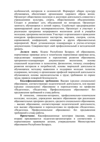 особенностей, интересов и склонностей. Формирует общую культуру
обучающихся, обеспечивает организацию здорового образа жизни.
Организует общественно-полезную и досуговую деятельность совместно с
учреждениями культуры, спорта, общественными объединениями.
Создает и развивает сеть объединений по интересам. Организует
занятость обучающихся в летний период. Содействует предупреждению
правонарушений среди несовершеннолетних. Организует и участвует в
реализации программы непрерывного воспитания детей и учащейся
молодежи, программы воспитания. Участвует в организации и проведении
конкурсов профессионального мастерства, выставок, смотров, слетов,
соревнований, конференций, семинаров и других образовательных
мероприятий. Ведет установленную планирующую и учетно-отчетную
документацию. Совершенствует свой профессиональный и методический
уровень.
Должен знать: Кодекс Республики Беларусь об образовании,
нормативные правовые акты и технические нормативные правовые акты,
определяющие направления и перспективы развития образования;
программно-планирующую документацию воспитания; основы
социальной педагогики и психологии, физиологию, гигиену; специфику
развития интересов и потребностей, основы творческой деятельности
обучающихся; методику выявления и поддержки молодых талантов;
содержание, методику и организацию профилей творческой деятельности
обучающихся; основы законодательства о труде; требования по охране
труда; правила пожарной безопасности.
Квалификационные требования. Высшее (среднее специальное)
образование, соответствующее педагогической деятельности, или высшее
(среднее специальное) образование и переподготовка по профилям
«Педагогика», «Педагогика. Профессиональное образование» без
предъявления требований к стажу работы.
В гимназии, гимназии-интернате, профессионально-техническом
колледже, колледже, учреждении высшего образования при реализации
образовательных программ среднего, среднего специального образования,
– высшее образование, соответствующее педагогической деятельности,
или высшее образование и переподготовка по профилям «Педагогика»,
«Педагогика. Профессиональное образование» без предъявления
требований к стажу работы.
Примечание. Квалификационные категории (высшая, первая,
вторая) присваиваются педагогам-организаторам в соответствии с
нормативными правовыми актами, утверждаемыми Министерством
образования Республики Беларусь.
 