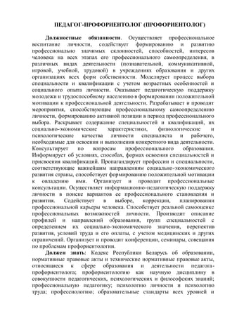 ПЕДАГОГ-ПРОФОРИЕНТОЛОГ (ПРОФОРИЕНТОЛОГ)
Должностные обязанности. Осуществляет профессиональное
воспитание личности, содействует формированию и развитию
профессионально значимых склонностей, способностей, интересов
человека на всех этапах его профессионального самоопределения, в
различных видах деятельности (познавательной, коммуникативной,
игровой, учебной, трудовой) в учреждениях образования и других
организациях всех форм собственности. Моделирует процесс выбора
специальности и квалификации с учетом возрастных особенностей и
социального опыта личности. Оказывает педагогическую поддержку
молодежи и трудоспособному населению в формировании положительной
мотивации к профессиональной деятельности. Разрабатывает и проводит
мероприятия, способствующие профессиональному самоопределению
личности, формированию активной позиции в период профессионального
выбора. Раскрывает содержание специальностей и квалификаций, их
социально-экономические характеристики, физиологические и
психологические качества личности специалиста и рабочего,
необходимые для освоения и выполнения конкретного вида деятельности.
Консультирует по вопросам профессионального образования.
Информирует об условиях, способах, формах освоения специальностей и
присвоения квалификаций. Пропагандирует профессии и специальности,
соответствующие важнейшим направлениям социально-экономического
развития страны, способствует формированию положительной мотивации
к овладению ими. Организует и проводит профессиональные
консультации. Осуществляет информационно-педагогическую поддержку
личности в поиске вариантов ее профессионального становления и
развития. Содействует в выборе, коррекции, планировании
профессиональной карьеры человека. Способствует реальной самооценке
профессиональных возможностей личности. Производит описание
профилей и направлений образования, групп специальностей с
определением их социально-экономического значения, перспектив
развития, условий труда и его оплаты, с учетом медицинских и других
ограничений. Организует и проводит конференции, семинары, совещания
по проблемам профориентологии.
Должен знать: Кодекс Республики Беларусь об образовании,
нормативные правовые акты и технические нормативные правовые акты,
относящиеся к сфере образования и деятельности педагога-
профориентолога; профориентологию как научную дисциплину в
совокупности педагогических, психологических и философских знаний;
профессиональную педагогику; психологию личности и психологию
труда; профессиологию; образовательные стандарты всех уровней и
 