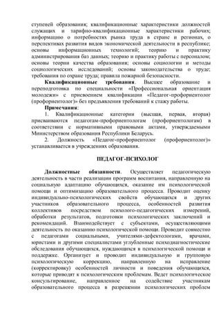 ступеней образования; квалификационные характеристики должностей
служащих и тарифно-квалификационные характеристики рабочих;
информацию о потребностях рынка труда в стране и регионах, о
перспективах развития видов экономической деятельности в республике;
основы информационных технологий; теорию и практику
администрирования баз данных; теорию и практику работы с персоналом;
основы теории качества образования; основы социологии и методы
социологических исследований; основы законодательства о труде;
требования по охране труда; правила пожарной безопасности.
Квалификационные требования. Высшее образование и
переподготовка по специальности «Профессиональная ориентация
молодежи» с присвоением квалификации «Педагог-профориентолог
(профориентолог)» без предъявления требований к стажу работы.
Примечания:
1. Квалификационные категории (высшая, первая, вторая)
присваиваются педагогам-профориентологам (профориентологам) в
соответствии с нормативными правовыми актами, утверждаемыми
Министерством образования Республики Беларусь.
2. Должность «Педагог-профориентолог (профориентолог)»
устанавливается в учреждениях образования.
ПЕДАГОГ-ПСИХОЛОГ
Должностные обязанности. Осуществляет педагогическую
деятельность в части реализации программ воспитания, направленную на
социальную адаптацию обучающихся, оказание им психологической
помощи и оптимизацию образовательного процесса. Проводит оценку
индивидуально-психологических свойств обучающихся и других
участников образовательного процесса, особенностей развития
коллективов посредством психолого-педагогических измерений,
обработки результатов, подготовки психологических заключений и
рекомендаций. Взаимодействует с субъектами, осуществляющими
деятельность по оказанию психологической помощи. Проводит совместно
с педагогами социальными, учителями-дефектологами, врачами,
юристами и другими специалистами углубленные психодиагностические
обследования обучающихся, нуждающихся в психологической помощи и
поддержке. Организует и проводит индивидуальную и групповую
психологическую коррекцию, направленную на исправление
(корректировку) особенностей личности и поведения обучающихся,
которые приводят к психологическим проблемам. Ведет психологическое
консультирование, направленное на содействие участникам
образовательного процесса в разрешении психологических проблем
 