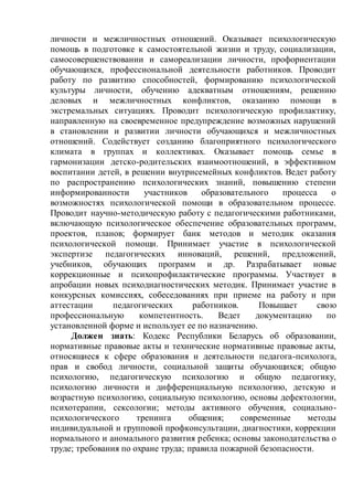 личности и межличностных отношений. Оказывает психологическую
помощь в подготовке к самостоятельной жизни и труду, социализации,
самосовершенствовании и самореализации личности, профориентации
обучающихся, профессиональной деятельности работников. Проводит
работу по развитию способностей, формированию психологической
культуры личности, обучению адекватным отношениям, решению
деловых и межличностных конфликтов, оказанию помощи в
экстремальных ситуациях. Проводит психологическую профилактику,
направленную на своевременное предупреждение возможных нарушений
в становлении и развитии личности обучающихся и межличностных
отношений. Содействует созданию благоприятного психологического
климата в группах и коллективах. Оказывает помощь семье в
гармонизации детско-родительских взаимоотношений, в эффективном
воспитании детей, в решении внутрисемейных конфликтов. Ведет работу
по распространению психологических знаний, повышению степени
информированности участников образовательного процесса о
возможностях психологической помощи в образовательном процессе.
Проводит научно-методическую работу с педагогическими работниками,
включающую психологическое обеспечение образовательных программ,
проектов, планов; формирует банк методов и методик оказания
психологической помощи. Принимает участие в психологической
экспертизе педагогических инноваций, решений, предложений,
учебников, обучающих программ и др. Разрабатывает новые
коррекционные и психопрофилактические программы. Участвует в
апробации новых психодиагностических методик. Принимает участие в
конкурсных комиссиях, собеседованиях при приеме на работу и при
аттестации педагогических работников. Повышает свою
профессиональную компетентность. Ведет документацию по
установленной форме и использует ее по назначению.
Должен знать: Кодекс Республики Беларусь об образовании,
нормативные правовые акты и технические нормативные правовые акты,
относящиеся к сфере образования и деятельности педагога-психолога,
прав и свобод личности, социальной защиты обучающихся; общую
психологию, педагогическую психологию и общую педагогику,
психологию личности и дифференциальную психологию, детскую и
возрастную психологию, социальную психологию, основы дефектологии,
психотерапии, сексологии; методы активного обучения, социально-
психологического тренинга общения; современные методы
индивидуальной и групповой профконсультации, диагностики, коррекции
нормального и аномального развития ребенка; основы законодательства о
труде; требования по охране труда; правила пожарной безопасности.
 