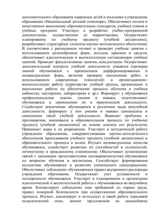 дополнительного образования одаренных детей и молодежи в учреждении
образования «Национальный детский технопарк». Обеспечивает полное и
качественное выполнение образовательных стандартов, учебных планов и
учебных программ. Участвует в разработке учебно-программной
документации, осуществлении ее корректировки. Осуществляет
планирование по учебному предмету (учебной дисциплине),
разрабатывает структурные элементы научно-методического обеспечения.
В соответствии с расписанием готовит и проводит учебные занятия с
использованием разнообразных форм, методов, приемов и средств,
обеспечивает идеологическую и воспитательную составляющую учебных
занятий. Проводит факультативные занятия, консультации. Осуществляет
дополнительный контроль учебной деятельности учащихся (проверку
знаний обучающихся с применением дифференцированных и
индивидуальных форм, включая проверку письменных работ, и
использованием современных технологий) и организационно-
воспитательную работу (кураторство учебной группы, организацию и
выполнение работы по обеспечению процесса обучения в учебных
кабинетах, мастерских, лабораториях и др.). Формирует у обучающихся
профессиональные знания, умения и навыки, подготавливает
обучающихся к применению их в практической деятельности.
Содействует вовлечению обучающихся в различные виды внеучебной
деятельности, формирует у них умения и навыки самоанализа и
самооценки своей учебной деятельности. Выявляет проблемы и
противоречия, имеющиеся в образовательном процессе по учебному
предмету (учебной дисциплине) на основе анализа его результатов.
Принимает меры к их разрешению. Участвует в методической работе
учреждения образования, совершенствовании научно-методического
обеспечения преподавания учебного предмета (учебной дисциплины) и
образовательного процесса в целом. Изучает индивидуальные качества
обучающихся, содействует развитию их способностей и склонностей,
личностному и гражданскому становлению. Обеспечивает установление
связей с законными представителями несовершеннолетних обучающихся
по вопросам обучения и воспитания. Способствует формированию
коллектива обучающихся и развитию ученического самоуправления.
Обеспечивает соблюдение обучающимися правил внутреннего распорядка
учреждения образования. Осуществляет учет успеваемости и
посещаемости обучающихся. Участвует в планировании и организации
идеологической и воспитательной работы с обучающимися во внеучебное
время. Контролирует соблюдение ими требований по охране труда,
правил пожарной безопасности при осуществлении образовательного
процесса. Изучает, анализирует и использует в своей работе передовой
педагогический опыт, вносит предложения по дальнейшему
 