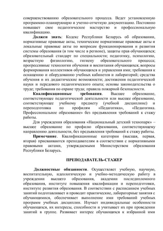 совершенствованию образовательного процесса. Ведет установленную
программно-планирующую и учетно-отчетную документацию. Постоянно
повышает свое педагогическое мастерство и профессиональную
квалификацию.
Должен знать: Кодекс Республики Беларусь об образовании,
нормативные правовые акты, технические нормативные правовые акты и
локальные правовые акты по вопросам функционирования и развития
системы образования (в том числе в регионе), защиты прав обучающихся;
образовательный стандарт по специальности; педагогику, психологию,
возрастную физиологию, гигиену образовательного процесса;
прогрессивные технологии обучения и воспитания обучающихся; вопросы
формирования коллективов обучающихся и управления ими; требования к
оснащению и оборудованию учебных кабинетов и лабораторий; средства
обучения и их дидактические возможности; достижения педагогической
науки и передового педагогического опыта; основы законодательства о
труде; требования по охране труда; правила пожарной безопасности.
Квалификационные требования. Высшее образование,
соответствующее педагогической деятельности или высшее образование,
соответствующее учебному предмету (учебной дисциплине) и
переподготовка по профилям «Педагогика», «Педагогика.
Профессиональное образование» без предъявления требований к стажу
работы.
Для учреждения образования «Национальный детский технопарк» –
высшее образование по профилю образования, соответствующему
направлению деятельности, без предъявления требований к стажу работы.
Примечание. Квалификационные категории (высшая, первая,
вторая) присваиваются преподавателям в соответствии с нормативными
правовыми актами, утверждаемыми Министерством образования
Республики Беларусь.
ПРЕПОДАВАТЕЛЬ-СТАЖЕР
Должностные обязанности. Осуществляет учебную, научную,
воспитательную, идеологическую и учебно-методическую работу в
учреждении высшего образования, академии последипломного
образования, институте повышения квалификации и переподготовки,
институте развития образования. В соответствии с расписанием учебных
занятий подготавливает и проводит практические, лабораторные занятия с
обучающимися, обеспечивает выполнение ими требований учебных
программ учебных дисциплин. Изучает индивидуальные особенности
обучающихся, их интересы, способности и учитывает их при проведении
занятий в группе. Развивает интерес обучающихся к избранной ими
 