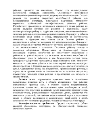 ребенка, принятого на воспитание. Изучает его индивидуальные
особенности, интересы, склонности. Обеспечивает полноценное
психическое и физическое развитие, формирование его личности. Создает
условия для развития творческих способностей ребенка, его
познавательных интересов, физической подготовки. Организует
коррекцию особенностей психофизического развития ребенка.
Способствует преодолению негативного жизненного опыта ребенка на
основе изучения истории его развития и воспитания. Ведет
целенаправленную работу по коррекции поведения, эмоциональной сферы
личности ребенка, преодолению вредных привычек. Формирует у ребенка
позитивный опыт жизни в семье, представления об особенностях
поведения и функциях всех членов семьи. Готовит ребенка к
социализации в обществе, развивает его самостоятельность, формирует
навыки общения в социуме. Организует обучение ребенка в соответствии
с его возможностями и желанием. Оказывает ребенку помощь в
получении образования. Осуществляет на безвозмездной основе
обязанности опекуна, попечителя по совместному проживанию с
ребенком и удовлетворению его основных жизненных потребностей:
обеспечивает уход за ребенком и его безопасность, готовит пищу,
приобретает для ребенка необходимые вещи и продукты и пр.; организует
контроль за здоровьем ребенка и оказание первой помощи; организует
общение ребенка с братьями, сестрами, родителями, другими членами его
семьи. Осуществляет опеку над имуществом, принадлежащим ребенку, в
случае, если органом опеки и попечительства не назначен опекун над
имуществом; защищает права ребенка и представляет его интересы в
любых органах.
Должен знать: нормативные правовые акты и технические
нормативные правовые акты в области образования, прав ребенка;
нормативные правовые акты в области защиты имущественных,
жилищных, алиментных, наследственных прав детей-сирот и детей,
оставшихся без попечения родителей, детей-инвалидов; педагогические,
психологические, физиологические особенности детей, оставшихся без
попечения родителей; достижения педагогической науки и передового
опыта в области воспитания и социализации детей-сирот и детей,
оставшихся без попечения родителей; основы законодательства о труде.
Квалификационные требования. Среднее специальное (общее
среднее) образование, подготовка по образовательной программе
обучающих курсов.
 