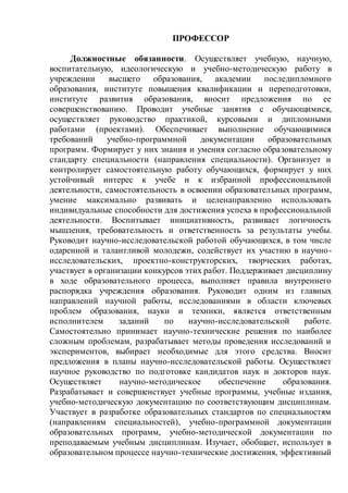 ПРОФЕССОР
Должностные обязанности. Осуществляет учебную, научную,
воспитательную, идеологическую и учебно-методическую работу в
учреждении высшего образования, академии последипломного
образования, институте повышения квалификации и переподготовки,
институте развития образования, вносит предложения по ее
совершенствованию. Проводит учебные занятия с обучающимися,
осуществляет руководство практикой, курсовыми и дипломными
работами (проектами). Обеспечивает выполнение обучающимися
требований учебно-программной документации образовательных
программ. Формирует у них знания и умения согласно образовательному
стандарту специальности (направления специальности). Организует и
контролирует самостоятельную работу обучающихся, формирует у них
устойчивый интерес к учебе и к избранной профессиональной
деятельности, самостоятельность в освоении образовательных программ,
умение максимально развивать и целенаправленно использовать
индивидуальные способности для достижения успеха в профессиональной
деятельности. Воспитывает инициативность, развивает логичность
мышления, требовательность и ответственность за результаты учебы.
Руководит научно-исследовательской работой обучающихся, в том числе
одаренной и талантливой молодежи, содействует их участию в научно-
исследовательских, проектно-конструкторских, творческих работах,
участвует в организации конкурсов этих работ. Поддерживает дисциплину
в ходе образовательного процесса, выполняет правила внутреннего
распорядка учреждения образования. Руководит одним из главных
направлений научной работы, исследованиями в области ключевых
проблем образования, науки и техники, является ответственным
исполнителем заданий по научно-исследовательской работе.
Самостоятельно принимает научно-технические решения по наиболее
сложным проблемам, разрабатывает методы проведения исследований и
экспериментов, выбирает необходимые для этого средства. Вносит
предложения в планы научно-исследовательской работы. Осуществляет
научное руководство по подготовке кандидатов наук и докторов наук.
Осуществляет научно-методическое обеспечение образования.
Разрабатывает и совершенствует учебные программы, учебные издания,
учебно-методическую документацию по соответствующим дисциплинам.
Участвует в разработке образовательных стандартов по специальностям
(направлениям специальностей), учебно-программной документации
образовательных программ, учебно-методической документации по
преподаваемым учебным дисциплинам. Изучает, обобщает, использует в
образовательном процессе научно-технические достижения, эффективный
 