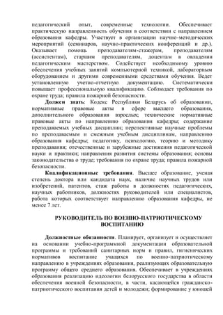 педагогический опыт, современные технологии. Обеспечивает
практическую направленность обучения в соответствии с направлением
образования кафедры. Участвует в организации научно-методических
мероприятий (семинаров, научно-практических конференций и др.).
Оказывает помощь преподавателям-стажерам, преподавателям
(ассистентам), старшим преподавателям, доцентам в овладении
педагогическим мастерством. Содействует необходимому уровню
обеспечения учебных занятий компьютерной техникой, лабораторным
оборудованием и другими современными средствами обучения. Ведет
установленную учетно-отчетную документацию. Систематически
повышает профессиональную квалификацию. Соблюдает требования по
охране труда; правила пожарной безопасности.
Должен знать: Кодекс Республики Беларусь об образовании,
нормативные правовые акты в сфере высшего образования,
дополнительного образования взрослых; технические нормативные
правовые акты по направлению образования кафедры; содержание
преподаваемых учебных дисциплин; перспективные научные проблемы
по преподаваемым и смежным учебным дисциплинам, направлению
образования кафедры; педагогику, психологию, теорию и методику
преподавания; отечественные и зарубежные достижения педагогической
науки и практики; направления развития системы образования; основы
законодательства о труде; требования по охране труда; правила пожарной
безопасности.
Квалификационные требования. Высшее образование, ученая
степень доктора или кандидата наук, наличие научных трудов или
изобретений, патентов, стаж работы в должностях педагогических,
научных работников, должностях руководителей или специалистов,
работа которых соответствует направлению образования кафедры, не
менее 7 лет.
РУКОВОДИТЕЛЬ ПО ВОЕННО-ПАТРИОТИЧЕСКОМУ
ВОСПИТАНИЮ
Должностные обязанности. Планирует, организует и осуществляет
на основании учебно-программной документации образовательной
программы и требований санитарных норм и правил, гигиенических
нормативов воспитание учащихся по военно-патриотическому
направлению в учреждениях образования, реализующих образовательную
программу общего среднего образования. Обеспечивает в учреждениях
образования реализацию идеологии белорусского государства в области
обеспечения военной безопасности, в части, касающейся гражданско-
патриотического воспитания детей и молодежи; формирование у юношей
 