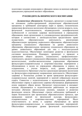 подготовки младших командиров и офицеров запаса на военных кафедрах
гражданских учреждений высшего образования.
РУКОВОДИТЕЛЬ ФИЗИЧЕСКОГО ВОСПИТАНИЯ
Должностные обязанности. Планирует, организует и осуществляет
на основании учебно-программной документации образовательной
программы и требований санитарных норм и правил, гигиенических
нормативов физическое воспитание обучающихся с учетом возраста, пола,
физической подготовленности, индивидуальных психофизических
особенностей и состояния здоровья воспитанников в учреждениях
образования, иных организациях и у индивидуальных предпринимателей,
которым в соответствии с законодательством предоставлено право
осуществлять образовательную деятельность, реализующих
образовательную программу дошкольного образования, образовательную
программу специального образования на уровне дошкольного
образования, образовательную программу специального образования на
уровне дошкольного образования для лиц с интеллектуальной
недостаточностью. Обеспечивает мониторинг развития и физического
состояния воспитанников. Планирует, организует и проводит в
учреждениях общего среднего, специального, профессионально-
технического, среднего специального образования, в специальных учебно-
воспитательных, лечебно-воспитательных учреждениях образования
физкультурно-оздоровительные и спортивно-массовые мероприятия с
обучающимися в целом по учреждению образования, в период их
оздоровления, с учетом возраста, пола, уровня физической
подготовленности. Принимает участие в реализации программ воспитания
по физкультурно-спортивному направлению деятельности. Обеспечивает
здоровые и безопасные условия во время проведения физкультурно-
оздоровительных занятий, мероприятий и занятий избранными видами
спорта. Совместно с педагогическими и медицинскими работниками
обеспечивает охрану и укрепление здоровья обучающихся, формирование
основ здорового образа жизни. Организует консультации и оказывает
помощь обучающимся и педагогическим работникам по вопросам
методики обучения двигательным умениям, навыкам и развитию
физических качеств. Обеспечивает строгое соблюдение требований к
мерам безопасности при организации образовательного процесса, при
проведении занятий по физической культуре, физкультурно-
оздоровительных и спортивно-массовых мероприятий. Несет
ответственность за жизнь и здоровье обучающихся во время
физкультурно-оздоровительных и спортивно-массовых мероприятий.
Обеспечивает мониторинг уровня физической подготовленности
 