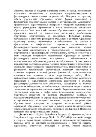 учащихся. Изучает и внедряет передовые формы и методы физического
воспитания, организации и проведения спортивно-массовых и
физкультурно-оздоровительных мероприятий. Внедряет в практику
работы учреждений образования новые формы спортивной и
физкультурно-оздоровительной работы с обучающимися. Анализирует
эффективность образовательных программ и программ воспитательной
работы учреждений образования в части физического воспитания
обучающихся. Участвует в обеспечении образовательного процесса при
проведении занятий по физическому воспитанию необходимым
спортивным оборудованием и инвентарем. Формирует интерес
обучающихся к занятиям физической культурой и спортом. Организует
подготовку команд обучающихся и обеспечивает их участие в
официальных и неофициальных спортивных соревнованиях и
физкультурно-оздоровительных мероприятиях различного уровня.
Осуществляет взаимодействие с государственными и общественными
спортивными и физкультурными организациями, клубами, совместно с
ними проводит спортивные соревнования. Организует и проводит
физкультурно-оздоровительные мероприятия с обучающимися и
педагогическими работниками учреждения образования. Осуществляет и
координирует постоянную связь с членами педагогического коллектива и
законными представителями несовершеннолетних. Принимает меры по
физической реабилитации обучающихся, имеющих отклонения в
состоянии здоровья и низкий уровень физической подготовленности,
организует или проводит с ними коррекционную работу. Ведет
необходимую учетно-отчетную документацию. Осуществляет контроль за
состоянием и эксплуатацией спортивных сооружений и объектов
физкультурно-оздоровительного назначения, находящихся на балансе
учреждения образования, за соблюдением санитарных норм и правил,
гигиенических нормативов к местам занятий, оборудованию и инвентарю.
Обеспечивает хранение и эффективное использование физкультурно-
спортивного инвентаря на занятиях. Осуществляет контроль за
соблюдением требований по охране труда; правил пожарной безопасности
в спортивных залах, на открытых площадках, стадионах при реализации
образовательных программ и программ воспитательной работы
учреждений образования. Участвует в работе совета (педагогического
совета), методических объединений, семинаров, конференций. Постоянно
повышает свой профессиональный уровень.
Должен знать: Кодекс Республики Беларусь об образовании, Закон
Республики Беларусь от 4 января 2014 г. № 125-З «О физической культуре
и спорте»; нормативные правовые акты и технические нормативные
правовые акты по вопросам функционирования и развития системы
образования, физической культуры и спорта, правам ребенка;
 