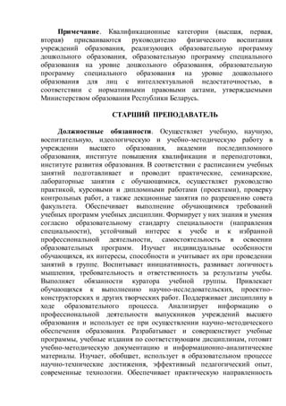 Примечание. Квалификационные категории (высшая, первая,
вторая) присваиваются руководителю физического воспитания
учреждений образования, реализующих образовательную программу
дошкольного образования, образовательную программу специального
образования на уровне дошкольного образования, образовательную
программу специального образования на уровне дошкольного
образования для лиц с интеллектуальной недостаточностью, в
соответствии с нормативными правовыми актами, утверждаемыми
Министерством образования Республики Беларусь.
СТАРШИЙ ПРЕПОДАВАТЕЛЬ
Должностные обязанности. Осуществляет учебную, научную,
воспитательную, идеологическую и учебно-методическую работу в
учреждении высшего образования, академии последипломного
образования, институте повышения квалификации и переподготовки,
институте развития образования. В соответствии с расписанием учебных
занятий подготавливает и проводит практические, семинарские,
лабораторные занятия с обучающимися, осуществляет руководство
практикой, курсовыми и дипломными работами (проектами), проверку
контрольных работ, а также лекционные занятия по разрешению совета
факультета. Обеспечивает выполнение обучающимися требований
учебных программ учебных дисциплин. Формирует у них знания и умения
согласно образовательному стандарту специальности (направления
специальности), устойчивый интерес к учебе и к избранной
профессиональной деятельности, самостоятельность в освоении
образовательных программ. Изучает индивидуальные особенности
обучающихся, их интересы, способности и учитывает их при проведении
занятий в группе. Воспитывает инициативность, развивает логичность
мышления, требовательность и ответственность за результаты учебы.
Выполняет обязанности куратора учебной группы. Привлекает
обучающихся к выполнению научно-исследовательских, проектно-
конструкторских и других творческих работ. Поддерживает дисциплину в
ходе образовательного процесса. Анализирует информацию о
профессиональной деятельности выпускников учреждений высшего
образования и использует ее при осуществлении научно-методического
обеспечения образования. Разрабатывает и совершенствует учебные
программы, учебные издания по соответствующим дисциплинам, готовит
учебно-методическую документацию и информационно-аналитические
материалы. Изучает, обобщает, использует в образовательном процессе
научно-технические достижения, эффективный педагогический опыт,
современные технологии. Обеспечивает практическую направленность
 