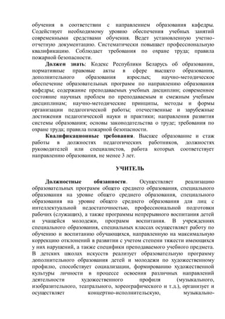 обучения в соответствии с направлением образования кафедры.
Содействует необходимому уровню обеспечения учебных занятий
современными средствами обучения. Ведет установленную учетно-
отчетную документацию. Систематически повышает профессиональную
квалификацию. Соблюдает требования по охране труда; правила
пожарной безопасности.
Должен знать: Кодекс Республики Беларусь об образовании,
нормативные правовые акты в сфере высшего образования,
дополнительного образования взрослых; научно-методическое
обеспечение образовательных программ по направлению образования
кафедры; содержание преподаваемых учебных дисциплин; современное
состояние научных проблем по преподаваемым и смежным учебным
дисциплинам; научно-методические принципы, методы и формы
организации педагогической работы; отечественные и зарубежные
достижения педагогической науки и практики; направления развития
системы образования; основы законодательства о труде; требования по
охране труда; правила пожарной безопасности.
Квалификационные требования. Высшее образование и стаж
работы в должностях педагогических работников, должностях
руководителей или специалистов, работа которых соответствует
направлению образования, не менее 3 лет.
УЧИТЕЛЬ
Должностные обязанности. Осуществляет реализацию
образовательных программ общего среднего образования, специального
образования на уровне общего среднего образования, специального
образования на уровне общего среднего образования для лиц с
интеллектуальной недостаточностью, профессиональной подготовки
рабочих (служащих), а также программы непрерывного воспитания детей
и учащейся молодежи, программ воспитания. В учреждениях
специального образования, специальных классах осуществляет работу по
обучению и воспитанию обучающихся, направленную на максимальную
коррекцию отклонений в развитии с учетом степени тяжести имеющихся
у них нарушений, а также специфики преподаваемого учебного предмета.
В детских школах искусств реализует образовательную программу
дополнительного образования детей и молодежи по художественному
профилю, способствует социализации, формированию художественной
культуры личности в процессе освоения различных направлений
деятельности художественного профиля (музыкального,
изобразительного, театрального, хореографического и т.д.), организует и
осуществляет концертно-исполнительскую, музыкально-
 