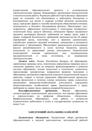 осуществления образовательного процесса в установленном
законодательством порядке. Координирует организацию идеологической
и воспитательной работы. Руководит работой Совета филиала. Принимает
меры по созданию для обучающихся и работников безопасных и
благоприятных для жизни и здоровья условий обучения, воспитания,
труда, определяет формы и способы организации общественного питания,
медицинского и бытового обслуживания филиала. Обеспечивает учет,
сохранность, эффективное использование и пополнение материально-
технической базы, средств обучения, соблюдение Правил внутреннего
трудового распорядка филиала, требований по охране труда, норм и
правил пожарной безопасности, требований законодательства об охране
окружающей среды, подготовку, учет и хранение документации,
способствует развитию трудовой мотивации, инициативы и активности
работников и обучающихся. Обеспечивает рациональное использование
средств республиканского и (или) местных бюджетов, средств,
полученных от приносящей доходы деятельности, безвозмездной
(спонсорской) помощи юридических лиц, индивидуальных
предпринимателей и иных источников, не запрещенных
законодательством.
Должен знать: Кодекс Республики Беларусь об образовании,
нормативные правовые акты, технические нормативные правовые акты и
локальные правовые акты по вопросам функционирования и развития
системы образования, основы педагогики и психологии, социологии;
определяющие приоритетные направления развития экономики и
образования; достижения современной психолого-педагогической науки и
практики, теорию и методы управления образовательным процессом;
основы физиологии и гигиены; основы экономики, права, социологии;
организацию финансово-хозяйственной деятельности учреждения;
административное, хозяйственное право; законодательство о труде;
требования по охране труда; правила пожарной безопасности.
Квалификационные требования. Высшее образование,
соответствующее педагогической деятельности, или высшее образование
и переподготовка по профилям «Педагогика», «Педагогика.
Профессиональное образование», стаж работы в должностях
педагогических работников и (или) в государственных должностях не
менее 5 лет.
ЗАВЕДУЮЩИЙ (НАЧАЛЬНИК) КАФЕДРОЙ
Должностные обязанности. Осуществляет общее руководство
образовательной и научной деятельностью, методической работой
 