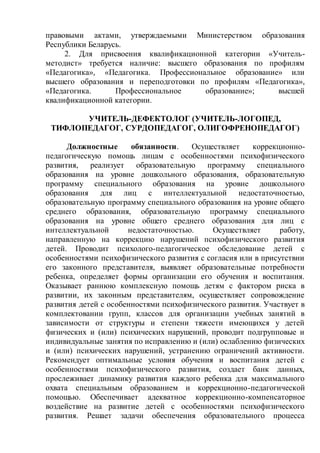 правовыми актами, утверждаемыми Министерством образования
Республики Беларусь.
2. Для присвоения квалификационной категории «Учитель-
методист» требуется наличие: высшего образования по профилям
«Педагогика», «Педагогика. Профессиональное образование» или
высшего образования и переподготовки по профилям «Педагогика»,
«Педагогика. Профессиональное образование»; высшей
квалификационной категории.
УЧИТЕЛЬ-ДЕФЕКТОЛОГ (УЧИТЕЛЬ-ЛОГОПЕД,
ТИФЛОПЕДАГОГ, СУРДОПЕДАГОГ, ОЛИГОФРЕНОПЕДАГОГ)
Должностные обязанности. Осуществляет коррекционно-
педагогическую помощь лицам с особенностями психофизического
развития, реализует образовательную программу специального
образования на уровне дошкольного образования, образовательную
программу специального образования на уровне дошкольного
образования для лиц с интеллектуальной недостаточностью,
образовательную программу специального образования на уровне общего
среднего образования, образовательную программу специального
образования на уровне общего среднего образования для лиц с
интеллектуальной недостаточностью. Осуществляет работу,
направленную на коррекцию нарушений психофизического развития
детей. Проводит психолого-педагогическое обследование детей с
особенностями психофизического развития с согласия или в присутствии
его законного представителя, выявляет образовательные потребности
ребенка, определяет формы организации его обучения и воспитания.
Оказывает раннюю комплексную помощь детям с фактором риска в
развитии, их законным представителям, осуществляет сопровождение
развития детей с особенностями психофизического развития. Участвует в
комплектовании групп, классов для организации учебных занятий в
зависимости от структуры и степени тяжести имеющихся у детей
физических и (или) психических нарушений, проводит подгрупповые и
индивидуальные занятия по исправлению и (или) ослаблению физических
и (или) психических нарушений, устранению ограничений активности.
Рекомендует оптимальные условия обучения и воспитания детей с
особенностями психофизического развития, создает банк данных,
прослеживает динамику развития каждого ребенка для максимального
охвата специальным образованием и коррекционно-педагогической
помощью. Обеспечивает адекватное коррекционно-компенсаторное
воздействие на развитие детей с особенностями психофизического
развития. Решает задачи обеспечения образовательного процесса
 