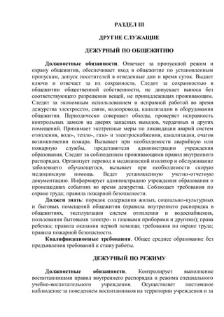 РАЗДЕЛ III
ДРУГИЕ СЛУЖАЩИЕ
ДЕЖУРНЫЙ ПО ОБЩЕЖИТИЮ
Должностные обязанности. Отвечает за пропускной режим и
охрану общежития, обеспечивает вход в общежитие по установленным
пропускам, допуск посетителей в отведенные дни и время суток. Выдает
ключи и отвечает за их сохранность. Следит за сохранностью в
общежитии общественной собственности, не допускает выноса без
соответствующего разрешения вещей, не принадлежащих проживающим.
Следит за экономным использованием и исправной работой во время
дежурства электросети, связи, водопровода, канализации и оборудования
общежития. Периодически совершает обходы, проверяет исправность
контрольных замков на дверях запасных выходов, чердачных и других
помещений. Принимает экстренные меры по ликвидации аварий систем
отопления, водо-, тепло-, газо- и электроснабжения, канализации, очагов
возникновения пожара. Вызывает при необходимости аварийную или
пожарную службы, представителя администрации учреждения
образования. Следит за соблюдением проживающими правил внутреннего
распорядка. Организует перевод в медицинский изолятор и обслуживание
заболевшего обучающегося, вызывает при необходимости скорую
медицинскую помощь. Ведет установленную учетно-отчетную
документацию. Информирует администрацию учреждения образования о
происшедших событиях во время дежурства. Соблюдает требования по
охране труда; правила пожарной безопасности.
Должен знать: порядок содержания жилых, социально-культурных
и бытовых помещений общежития (правила внутреннего распорядка в
общежитиях, эксплуатации систем отопления и водоснабжения,
пользования бытовыми электро- и газовыми приборами и другими); права
ребенка; правила оказания первой помощи; требования по охране труда;
правила пожарной безопасности.
Квалификационные требования. Общее среднее образование без
предъявления требований к стажу работы.
ДЕЖУРНЫЙ ПО РЕЖИМУ
Должностные обязанности. Контролирует выполнение
воспитанниками правил внутреннего распорядка и режима специального
учебно-воспитательного учреждения. Осуществляет постоянное
наблюдение за поведением воспитанников на территории учреждения и за
 