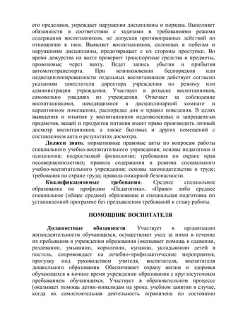 его пределами, упреждает нарушения дисциплины и порядка. Выполняет
обязанности в соответствии с задачами и требованиями режима
содержания воспитанников, не допуская противоправных действий по
отношению к ним. Выявляет воспитанников, склонных к побегам и
нарушениям дисциплины, предотвращает с их стороны проступки. Во
время дежурства на вахте проверяет транспортные средства и предметы,
провозимые через вахту. Ведет запись убытия и прибытия
автомототранспорта. При возникновении беспорядков или
недисциплинированности отдельных воспитанников действует согласно
указаниям заместителя директора учреждения по режиму или
администрации учреждения. Участвует в розыске воспитанников,
самовольно ушедших из учреждения. Отвечает за соблюдение
воспитанниками, находящимися в дисциплинарной комнате и
карантинном помещении, распорядка дня и правил поведения. В целях
выявления и изъятия у воспитанников недозволенных и запрещенных
предметов, вещей и продуктов питания имеет право производить личный
досмотр воспитанников, а также бытовых и других помещений с
составлением акта о результатах досмотра.
Должен знать: нормативные правовые акты по вопросам работы
специального учебно-воспитательного учреждения; основы педагогики и
психологии; подростковой физиологии; требования по охране прав
несовершеннолетних; правила содержания и режима специального
учебно-воспитательного учреждения; основы законодательства о труде;
требования по охране труда; правила пожарной безопасности.
Квалификационные требования. Среднее специальное
образование по профилям «Педагогика», «Право» либо среднее
специальное (общее среднее) образование и специальная подготовка по
установленной программе без предъявления требований к стажу работы.
ПОМОЩНИК ВОСПИТАТЕЛЯ
Должностные обязанности. Участвует в организации
жизнедеятельности обучающихся, осуществляет уход за ними в течение
их пребывания в учреждении образования (оказывает помощь в одевании,
раздевании, умывании, кормлении, купании, укладывании детей в
постель, сопровождает на лечебно-профилактические мероприятия,
прогулку под руководством учителя, воспитателя, воспитателя
дошкольного образования. Обеспечивает охрану жизни и здоровья
обучающихся в ночное время учреждении образования с круглосуточным
пребыванием обучающихся. Участвует в образовательном процессе
(оказывает помощь детям-инвалидам на уроке, учебном занятии в случае,
когда их самостоятельная деятельность ограничена по состоянию
 