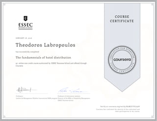 EDUCA
T
ION FOR EVE
R
YONE
CO
U
R
S
E
C E R T I F
I
C
A
TE
COURSE
CERTIFICATE
JANUARY 18, 2016
Theodoros Labropoulos
The fundamentals of hotel distribution
an online non-credit course authorized by ESSEC Business School and offered through
Coursera
has successfully completed
Professeur
Institut de Management Hôtelier International MBA program
Professor of information systems
Director of the MBA in Hospitality Management
ESSEC Business School
Verify at coursera.org/verify/N5WZCFV7J46D
Coursera has confirmed the identity of this individual and
their participation in the course.
 