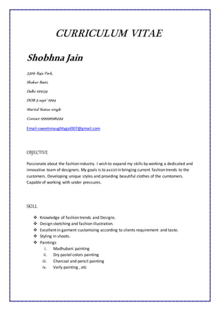 CURRICULUM VITAE
Shobhna Jain
2306 Raja Park,
Shakur Basti,
Delhi-110034
DOB-5 sept’ 1994
Marital Status-single
Contact-9999698494
Email-sweetnnaughtygal007@gmail.com
OBJECTIVE
Passionate about the fashion industry. I wish to expand my skills by working a dedicated and
innovative team of designers. My goals is to assist in bringing current fashion trends to the
customers. Developing unique styles and providing beautiful clothes of the cumtomers.
Capable of working with under pressures.
SKILL
 Knowledge of fashion trends and Designs.
 Design sketching and fashion illustration.
 Excellent in garment customizing according to clients requirement and taste.
 Styling in shoots.
 Paintings
i. Madhubani painting
ii. Dry pastel colors painting
iii. Charcoal and pencil painting
iv. Varly painting , etc
 
