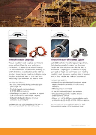 [ 9 ]www.victaulic.com/mining
Installation-ready Couplings
Victaulic installation-ready couplings use the same
groove profile and have the same performance
characteristics of original groove system couplings.
The major difference is installation time. Installing up
to 90% faster than welded systems and in 50% less
time than standard groove couplings, installation-ready
couplings eliminate the need for loose parts since
the coupling is pre-assembled and ready to install.
FEATURES AND BENEFITS
• No loose parts to lose or drop; eliminates spare
parts on job site
• The fastest way to mechanically join
2–8"/50–200mm systems
• Same design and pressure capabilities as original
Style 77 flexible and Style 07 rigid couplings
• Bolt pad-to-bolt pad installation for visual
verification of joint integrity
Visit www.victaulic.com to view publication 06.20 for Style 177
flexible coupling or 06.21 for Style 107H rigid coupling
Installation-ready Shouldered System
Up to 10 times faster than other pipe joining methods,
the installation-ready technology of our shouldered
coupling line eliminates loose parts and the need to
disassemble a coupling prior to installation. Carrying
spare parts to the job site is eliminated when installing
installation-ready shouldered couplings. Ideal for abrasive
services since full pipe wall thickness is maintained.
FEATURES AND BENEFITS
• Installation-ready shouldered couplings are flexible
allowing for system expansion, contraction and
deflection
• All loose parts are eliminated
• A line of shouldered fittings is also available
• Shouldered fittings can be lined for abrasive
and/or corrosive services
• Offered in 2–8"/50–200mm sizes installation-ready
and traditional style for 10–12"/250–300mm systems.
Visit www.victaulic.com to view publication 16.10 for the SC77
flexible shouldered coupling or 07.06 for shouldered fittings
uplings
 