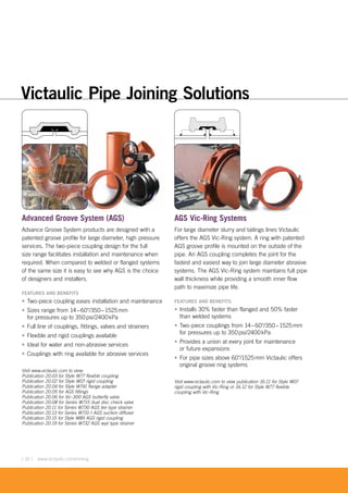 [ 10 ] www.victaulic.com/mining
Advanced Groove System (AGS)
Advance Groove System products are designed with a
patented groove profile for large diameter, high pressure
services. The two-piece coupling design for the full
size range facilitates installation and maintenance when
required. When compared to welded or flanged systems
of the same size it is easy to see why AGS is the choice
of designers and installers.
FEATURES AND BENEFITS
• Two-piece coupling eases installation and maintenance
• Sizes range from 14–60"/350–1525mm
for pressures up to 350psi/2400kPa
• Full line of couplings, fittings, valves and strainers
• Flexible and rigid couplings available
• Ideal for water and non-abrasive services
• Couplings with ring available for abrasive services
Visit www.victaulic.com to view:
Publication 20.03 for Style W77 flexible coupling
Publication 20.02 for Style W07 rigid coupling
Publication 20.04 for Style W741 flange adapter
Publication 20.05 for AGS fittings
Publication 20.06 for Vic-300 AGS butterfly valve
Publication 20.08 for Series W715 dual disc check valve
Publication 20.11 for Series W730 AGS tee type strainer
Publication 20.13 for Series W731-I AGS suction diffuser
Publication 20.15 for Style W89 AGS rigid coupling
Publication 20.19 for Series W732 AGS wye type strainer
AGS Vic-Ring Systems
For large diameter slurry and tailings lines Victaulic
offers the AGS Vic-Ring system. A ring with patented
AGS groove profile is mounted on the outside of the
pipe. An AGS coupling completes the joint for the
fastest and easiest way to join large diameter abrasive
systems. The AGS Vic-Ring system maintains full pipe
wall thickness while providing a smooth inner flow
path to maximize pipe life.
FEATURES AND BENEFITS
• Installs 30% faster than flanged and 50% faster
than welded systems
• Two-piece couplings from 14–60"/350–1525mm
for pressures up to 350psi/2400kPa
• Provides a union at every joint for maintenance
or future expansions
• For pipe sizes above 60"/1525mm Victaulic offers
original groove ring systems
Visit www.victaulic.com to view publication 16.11 for Style W07
rigid coupling with Vic-Ring or 16.12 for Style W77 flexible
coupling with Vic-Ring
Victaulic Pipe Joining Solutions
t
 