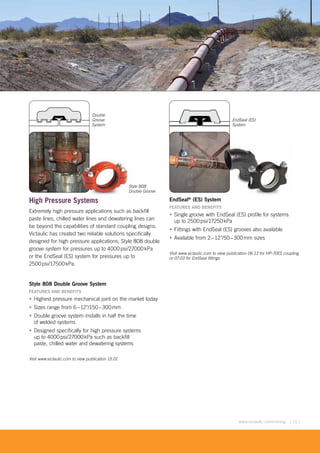 [ 11 ]www.victaulic.com/mining
High Pressure Systems
Extremely high pressure applications such as backfill
paste lines, chilled water lines and dewatering lines can
be beyond the capabilities of standard coupling designs.
Victaulic has created two reliable solutions specifically
designed for high pressure applications; Style 808 double
groove system for pressures up to 4000psi/27000kPa
or the EndSeal (ES) system for pressures up to
2500psi/17500kPa.
Style 808 Double Groove System
FEATURES AND BENEFITS
• Highest pressure mechanical joint on the market today
• Sizes range from 6–12"/150–300mm
• Double groove system installs in half the time
of welded systems
• Designed specifically for high pressure systems
up to 4000psi/27000kPa such as backfill
paste, chilled water and dewatering systems
Visit www.victaulic.com to view publication 15.01
EndSeal®
(ES) System
FEATURES AND BENEFITS
• Single groove with EndSeal (ES) profile for systems
up to 2500psi/17250kPa
• Fittings with EndSeal (ES) grooves also available
• Available from 2–12"/50–300mm sizes
Visit www.victaulic.com to view publication 06.13 for HP-70ES coupling
or 07.03 for EndSeal fittings
EndSeal (ES)
System
Double
Groove
System
e Systems
Style 808
Double Groove
 