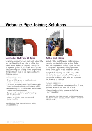 [ 12 ] www.victaulic.com/mining
Long Radius 3D, 5D and 6D Bends
Long radius bends with grooved ends weigh substantially
less than flanged bends and install in 1/3 the time
of weld bends. A variety of linings and coatings can
be applied to grooved 3D, 5D and 6D bends. Grooved
bends with linings and coatings are not compromised
during installation since no heat is generated during
the joining process.
FEATURES AND BENEFITS
• Groove end fittings can be lined for abrasive
and/or corrosive services
• Pre-groove bends eliminate on-site preparation and
reduce scheduled maintenance time by up to 65%
• Available linings include rubber-lined, urethane-lined,
ceramic-lined and many others
• Epoxy and other customer specified coatings
can also be applied
• Integrity of the lining is not compromised
during installation
Visit www.victaulic.com to view publication 07.02 for long
radius 3D/5D/6D bends
Rubber-lined Fittings
Victaulic rubber-lined fittings are used on abrasive,
corrosive, and abrasive/corrosive services. Rubber
lining the fittings extends life reducing the frequency
of change outs. Regardless of fitting style rubber
linings can be applied for the most severe services.
Using Victaulic couplings ensures the lining will be
intact when the system is installed. Welded systems
compromise the integrity of the lining and can reduce
the service life of the fitting.
FEATURES AND BENEFITS
• Rubber lined fittings are readily available from Victaulic
• Fittings of all sizes and styles can be lined
• Grooved systems do not compromise the lining
during installation
Visit www.victaulic.com to view publication 25.03 for abrasive services
and 25.10 for corrosive services or publication 07.01 for a complete list
of grooved fittings
D d 6D B d
Victaulic Pipe Joining Solutions
 