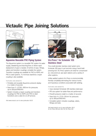 [ 14 ] www.victaulic.com/mining
Aquamine Reusable PVC Piping System
The Aquamine system is a reusable PVC system for water
supply, dewatering and leaching lines or where rapid
deployment of pipe is needed. A full line of pipe, fittings,
valves and transition couplings complete the system.
Transition couplings are available for PVC to HDPE and
PVC to steel systems. To minimize downtime a repair
coupling is also available.
FEATURES AND BENEFITS
• Portable and reusable Aquamine products deploy
in a matter of seconds
• Sizes from 2–12"/50–300mm for pressures
up to 350psi/2400kPa
• System includes a repair coupling and transition
couplings for PVC to HDPE and PVC to steel
transitions and a valve for on-off services
Visit www.victaulic.com to view publication 50.01
Vic-Press™ for Schedule 10S
Stainless Steel
This small diameter stainless steel system joins
Schedule 10S pipe in just seconds using a hand-held
pressing tool. Vic-Press systems are ideal for compressed
air, instrument air, eye wash stations and a variety of
other systems.
Unlike welded systems Vic-Press is environmentally
friendly completely eliminating the noxious fumes
and hazardous conditions associated with welding.
FEATURES AND BENEFITS
• Uses standard Schedule 10S stainless steel pipe
• IPS size system for better flow and performance
• Pressfit products install in a matter of seconds
• Sizes from ½–2"/15–50mm for pressures
up to 300psi/2065kPa
• Complete system includes couplings, valves,
fittings and tools
Visit www.victaulic.com to view publication 18.11
for Vic-Press 304 and 18.12 for Vic-Press 316
Victaulic Pipe Joining Solutions
edule 10S
 