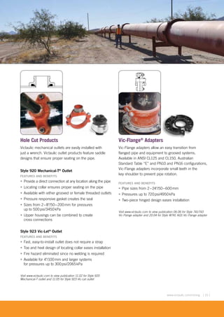 [ 15 ]www.victaulic.com/mining
Hole Cut Products
Victaulic mechanical outlets are easily installed with
just a wrench. Victaulic outlet products feature saddle
designs that ensure proper seating on the pipe.
Style 920 Mechanical-T®
Outlet
FEATURES AND BENEFITS
• Provide a direct connection at any location along the pipe
• Locating collar ensures proper seating on the pipe
• Available with either grooved or female threaded outlets
• Pressure responsive gasket creates the seal
• Sizes from 2–8"/50–200mm for pressures
up to 500psi/3450kPa
• Upper housings can be combined to create
cross connections
Style 923 Vic-Let®
Outlet
FEATURES AND BENEFITS
• Fast, easy-to-install outlet does not require a strap
• Toe and heel design of locating collar eases installation
• Fire hazard eliminated since no welding is required
• Available for 4"/100mm and larger systems
for pressures up to 300psi/2065kPa
Visit www.victaulic.com to view publication 11.02 for Style 920
Mechanical-T outlet and 11.05 for Style 923 Vic-Let outlet
Vic-Flange®
Adapters
Vic-Flange adapters allow an easy transition from
flanged pipe and equipment to grooved systems.
Available in ANSI CL125 and CL150, Australian
Standard Table “E” and PN10 and PN16 configurations,
Vic-Flange adapters incorporate small teeth in the
key shoulder to prevent pipe rotation.
FEATURES AND BENEFITS
• Pipe sizes from 2–24"/50–600mm
• Pressures up to 720psi/4950kPa
• Two-piece hinged design eases installation
Visit www.victaulic.com to view publication 06.06 for Style 741/743
Vic-Flange adapter and 20.04 for Style W741 AGS Vic-Flange adapter
Exaggerated for clarity
 