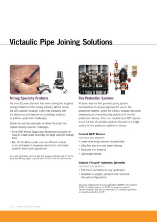 [ 16 ] www.victaulic.com/mining
Mining Specialty Products
For over 85 years Victaulic has been solving the toughest
piping problems of the mining industry. Where needs
are very specific Victaulic is the only company with
the resources and experience to develop products
to address application challenges.
Below are just two examples of where Victaulic has
solved industry-specific challenges.
• Style 926 Mining Spigot was developed to provide an
easy-to-install outlet assembly for large diameter tailings
lines
• No. 36 Vic-Blast nozzle uses an efficient mixture
of air and water to suppress dust and is commonly
used for blast dust suppression
For more information visit our web site to view publication 11.07 for the
Style 926 Mining Spigot or publication 07.05 for the Vic-Blast nozzle
Fire Protection Systems
Victaulic was the first grooved piping system
manufacturer to receive approval for use on fire
protection systems. Since the 1950’s Victaulic has been
developing and manufacturing products for the fire
protection industry. From our revolutionary NXT devices
to our full line of sprinkler products Victaulic is a single
source for fire protection systems in mines.
FireLock NXT®
Devices
FEATURES AND BENEFITS
• Lower operating pressure requirements
• Ultra-fast trip time and water delivery
• Reduced trim footprint
• Lightweight design
Victaulic FireLock®
Automatic Sprinklers
FEATURES AND BENEFITS
• Full line of sprinklers for any application
• Available in upright, pendent and horizontal
side wall configurations
Visit www.victaulic.com to view publication 30.80 for dry systems,
30.81 for deluge systems or 30.82 for preaction systems;
Visit the Victaulic web site for information on individual sprinklers
or request publication G-105
Products
Victaulic Pipe Joining Solutions
 