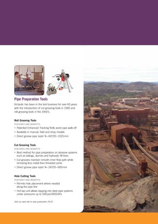 [ 17 ]www.victaulic.com/mining [[[ 11[ 1[ 1[ 1[ 1[ 11[ 11[[[[[[[ 1[ 111777 ]77 ]7 ]7 ]777 ]7777wwwwwwwwwwwwwwwwwwwwwwwwwwwwww.vi.viviviviv.vv cctacctacctactatattactactatatactactaaaaauliliuliuliulliuliulilliuuuuul c.cc.cc.c.cc.c.cc.cccc.cc.cc.ccc.ccc cccccc.cccc. om/omomomomomomm/om/m/om//m//omm//m//m//m/m/m/m/m//m///m//m/m/m/m/m/m/m/mm/m/ooomommm/ommm/oomm/m///ooommmmm/ooom minmminminmimiimiminnminminmininnnm ninminnminmm nnm nmm nnnnningiingngginginginggingingnginggngngg
Pipe Preparation Tools
Victaulic has been in the tool business for over 65 years
with the introduction of cut grooving tools in 1945 and
roll grooving tools in the 1950’s.
Roll Grooving Tools
FEATURES AND BENEFITS
• Patented Enhanced Tracking Rolls avoid pipe walk-off
• Available in manual, field and shop models
• Direct groove pipe sized ¾–60"/20–1525mm
Cut Grooving Tools
FEATURES AND BENEFITS
• Best method for pipe preparation on abrasive systems
such as tailings, slurries and hydraulic fill lines
• Cut grooves maintain smooth inner flow path while
removing less metal than threaded joints
• Direct groove pipe sized ¾–24"/20–600mm
Hole Cutting Tools
FEATURES AND BENEFITS
• Permits hole placement where needed
along the pipe line
• Hot tap unit allows tapping into steel pipe systems
under pressures up to 500psi/3450kPa
Visit our web site to view publication 24.01
 
