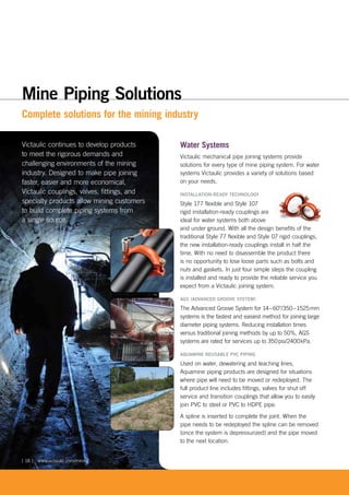 Complete solutions for the mining industry
Victaulic continues to develop products
to meet the rigorous demands and
challenging environments of the mining
industry. Designed to make pipe joining
faster, easier and more economical,
Victaulic couplings, valves, fittings, and
specialty products allow mining customers
to build complete piping systems from
a single source.
Water Systems
Victaulic mechanical pipe joining systems provide
solutions for every type of mine piping system. For water
systems Victaulic provides a variety of solutions based
on your needs.
INSTALLATION-READY TECHNOLOGY
Style 177 flexible and Style 107
rigid installation-ready couplings are
ideal for water systems both above
and under ground. With all the design benefits of the
traditional Style 77 flexible and Style 07 rigid couplings,
the new installation-ready couplings install in half the
time. With no need to disassemble the product there
is no opportunity to lose loose parts such as bolts and
nuts and gaskets. In just four simple steps the coupling
is installed and ready to provide the reliable service you
expect from a Victaulic joining system.
AGS (ADVANCED GROOVE SYSTEM)
The Advanced Groove System for 14–60"/350–1525mm
systems is the fastest and easiest method for joining large
diameter piping systems. Reducing installation times
versus traditional joining methods by up to 50%, AGS
systems are rated for services up to 350psi/2400kPa.
AQUAMINE REUSABLE PVC PIPING
Used on water, dewatering and leaching lines,
Aquamine piping products are designed for situations
where pipe will need to be moved or redeployed. The
full product line includes fittings, valves for shut off
service and transition couplings that allow you to easily
join PVC to steel or PVC to HDPE pipe.
A spline is inserted to complete the joint. When the
pipe needs to be redeployed the spline can be removed
(once the system is depressurized) and the pipe moved
to the next location.
www.victaulic.com/mining[ 18 ]
Mine Piping Solutions
 